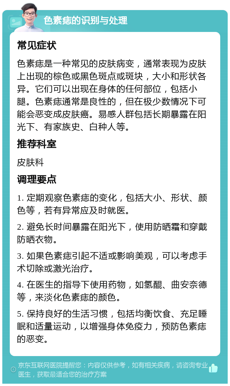 色素痣的识别与处理 常见症状 色素痣是一种常见的皮肤病变，通常表现为皮肤上出现的棕色或黑色斑点或斑块，大小和形状各异。它们可以出现在身体的任何部位，包括小腿。色素痣通常是良性的，但在极少数情况下可能会恶变成皮肤癌。易感人群包括长期暴露在阳光下、有家族史、白种人等。 推荐科室 皮肤科 调理要点 1. 定期观察色素痣的变化，包括大小、形状、颜色等，若有异常应及时就医。 2. 避免长时间暴露在阳光下，使用防晒霜和穿戴防晒衣物。 3. 如果色素痣引起不适或影响美观，可以考虑手术切除或激光治疗。 4. 在医生的指导下使用药物，如氢醌、曲安奈德等，来淡化色素痣的颜色。 5. 保持良好的生活习惯，包括均衡饮食、充足睡眠和适量运动，以增强身体免疫力，预防色素痣的恶变。