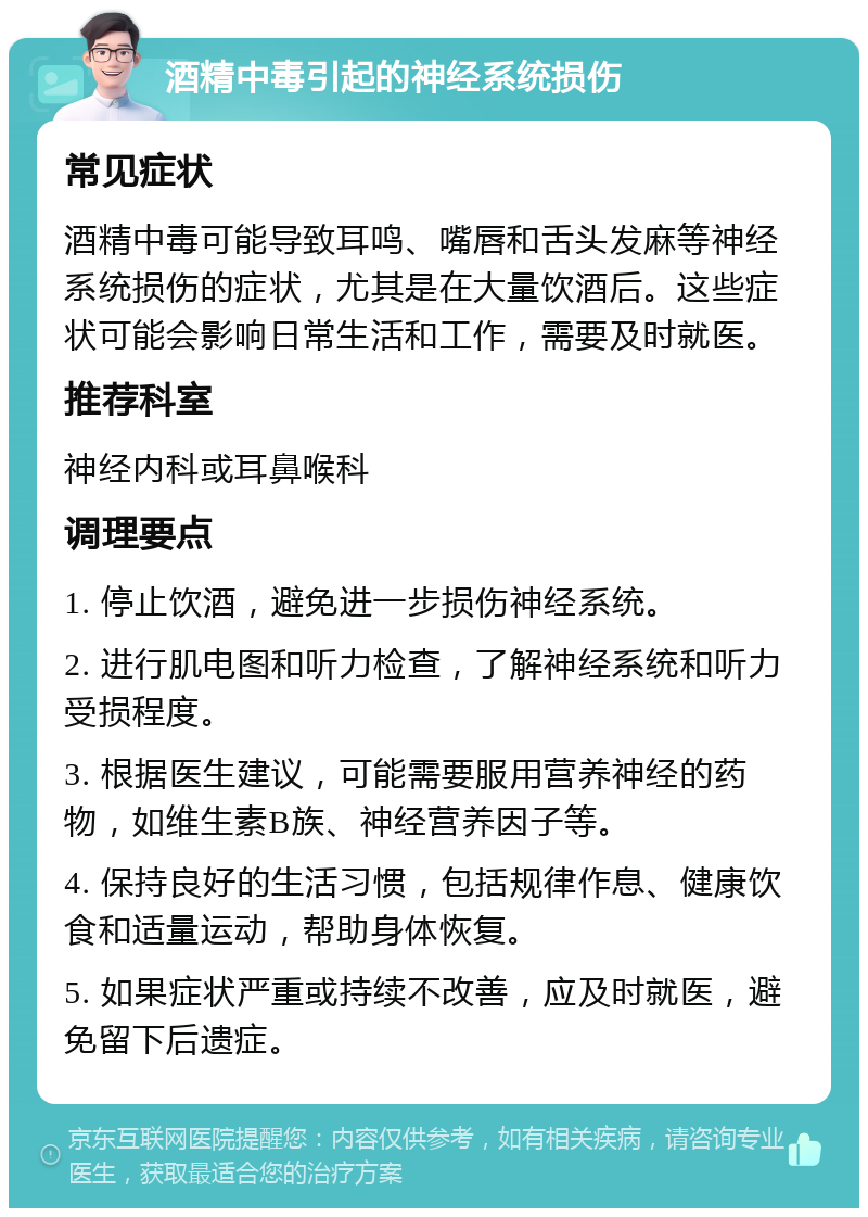 酒精中毒引起的神经系统损伤 常见症状 酒精中毒可能导致耳鸣、嘴唇和舌头发麻等神经系统损伤的症状，尤其是在大量饮酒后。这些症状可能会影响日常生活和工作，需要及时就医。 推荐科室 神经内科或耳鼻喉科 调理要点 1. 停止饮酒，避免进一步损伤神经系统。 2. 进行肌电图和听力检查，了解神经系统和听力受损程度。 3. 根据医生建议，可能需要服用营养神经的药物，如维生素B族、神经营养因子等。 4. 保持良好的生活习惯，包括规律作息、健康饮食和适量运动，帮助身体恢复。 5. 如果症状严重或持续不改善，应及时就医，避免留下后遗症。