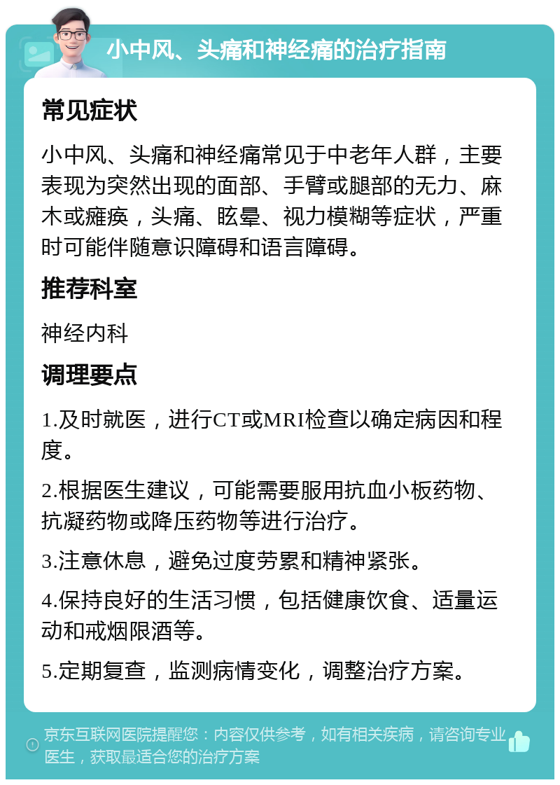 小中风、头痛和神经痛的治疗指南 常见症状 小中风、头痛和神经痛常见于中老年人群，主要表现为突然出现的面部、手臂或腿部的无力、麻木或瘫痪，头痛、眩晕、视力模糊等症状，严重时可能伴随意识障碍和语言障碍。 推荐科室 神经内科 调理要点 1.及时就医，进行CT或MRI检查以确定病因和程度。 2.根据医生建议，可能需要服用抗血小板药物、抗凝药物或降压药物等进行治疗。 3.注意休息，避免过度劳累和精神紧张。 4.保持良好的生活习惯，包括健康饮食、适量运动和戒烟限酒等。 5.定期复查，监测病情变化，调整治疗方案。