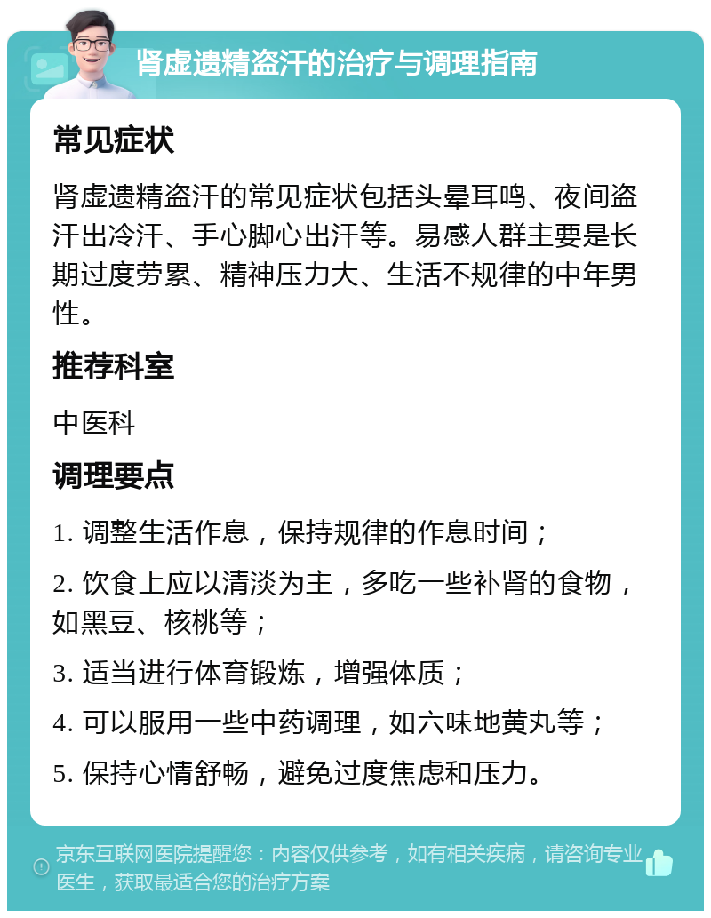 肾虚遗精盗汗的治疗与调理指南 常见症状 肾虚遗精盗汗的常见症状包括头晕耳鸣、夜间盗汗出冷汗、手心脚心出汗等。易感人群主要是长期过度劳累、精神压力大、生活不规律的中年男性。 推荐科室 中医科 调理要点 1. 调整生活作息，保持规律的作息时间； 2. 饮食上应以清淡为主，多吃一些补肾的食物，如黑豆、核桃等； 3. 适当进行体育锻炼，增强体质； 4. 可以服用一些中药调理，如六味地黄丸等； 5. 保持心情舒畅，避免过度焦虑和压力。