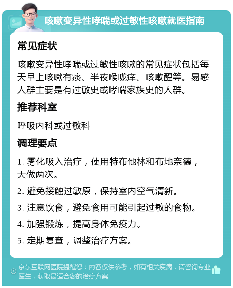 咳嗽变异性哮喘或过敏性咳嗽就医指南 常见症状 咳嗽变异性哮喘或过敏性咳嗽的常见症状包括每天早上咳嗽有痰、半夜喉咙痒、咳嗽醒等。易感人群主要是有过敏史或哮喘家族史的人群。 推荐科室 呼吸内科或过敏科 调理要点 1. 雾化吸入治疗，使用特布他林和布地奈德，一天做两次。 2. 避免接触过敏原，保持室内空气清新。 3. 注意饮食，避免食用可能引起过敏的食物。 4. 加强锻炼，提高身体免疫力。 5. 定期复查，调整治疗方案。