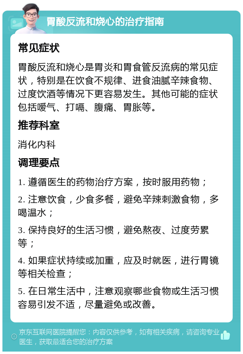 胃酸反流和烧心的治疗指南 常见症状 胃酸反流和烧心是胃炎和胃食管反流病的常见症状，特别是在饮食不规律、进食油腻辛辣食物、过度饮酒等情况下更容易发生。其他可能的症状包括嗳气、打嗝、腹痛、胃胀等。 推荐科室 消化内科 调理要点 1. 遵循医生的药物治疗方案，按时服用药物； 2. 注意饮食，少食多餐，避免辛辣刺激食物，多喝温水； 3. 保持良好的生活习惯，避免熬夜、过度劳累等； 4. 如果症状持续或加重，应及时就医，进行胃镜等相关检查； 5. 在日常生活中，注意观察哪些食物或生活习惯容易引发不适，尽量避免或改善。