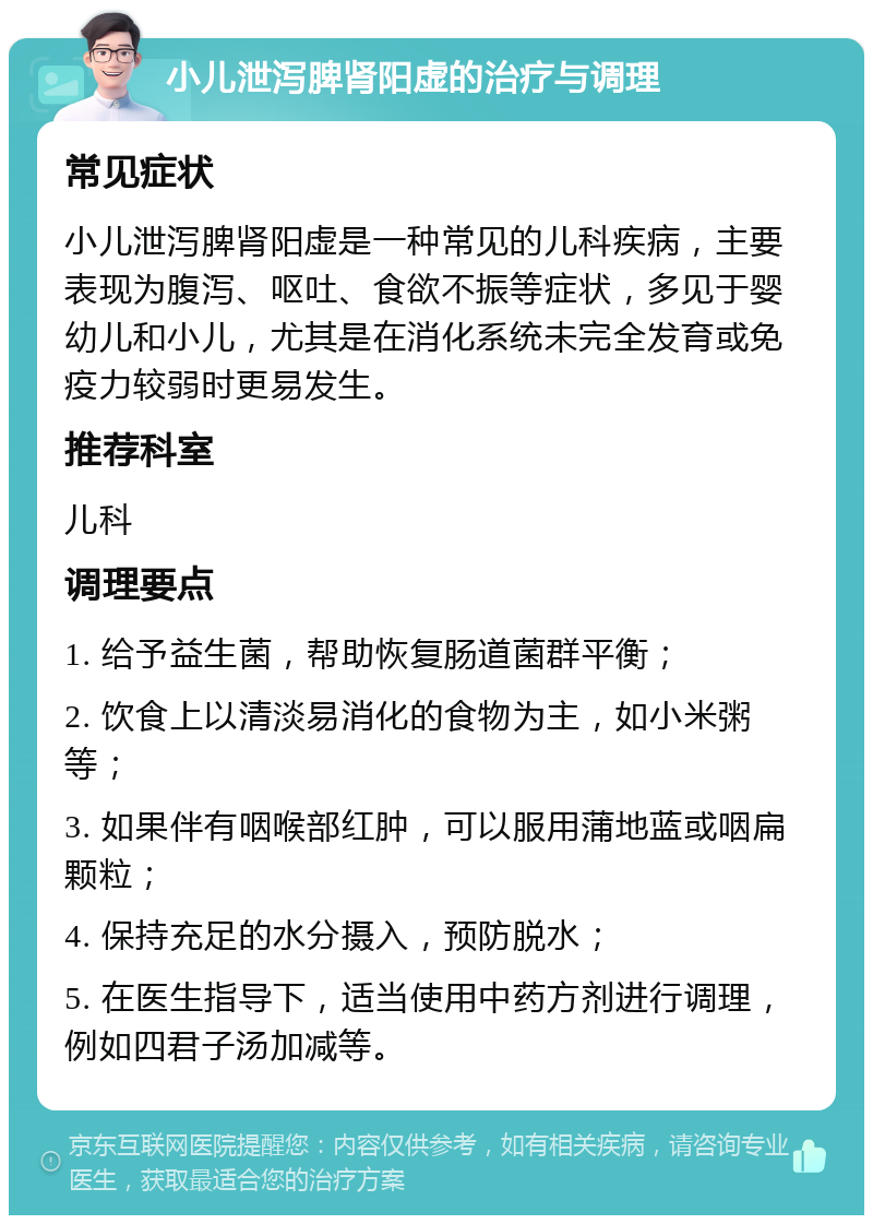 小儿泄泻脾肾阳虚的治疗与调理 常见症状 小儿泄泻脾肾阳虚是一种常见的儿科疾病，主要表现为腹泻、呕吐、食欲不振等症状，多见于婴幼儿和小儿，尤其是在消化系统未完全发育或免疫力较弱时更易发生。 推荐科室 儿科 调理要点 1. 给予益生菌，帮助恢复肠道菌群平衡； 2. 饮食上以清淡易消化的食物为主，如小米粥等； 3. 如果伴有咽喉部红肿，可以服用蒲地蓝或咽扁颗粒； 4. 保持充足的水分摄入，预防脱水； 5. 在医生指导下，适当使用中药方剂进行调理，例如四君子汤加减等。