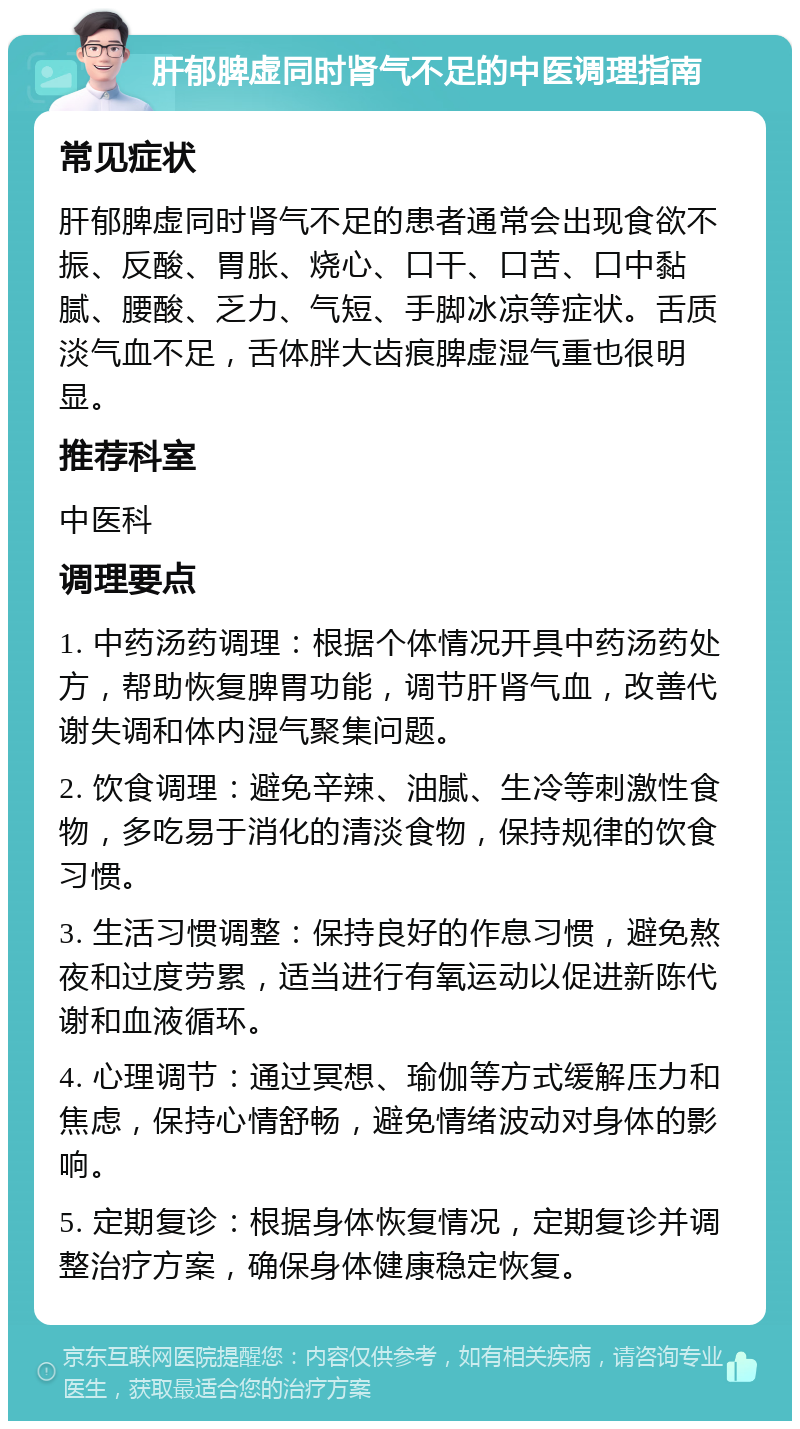 肝郁脾虚同时肾气不足的中医调理指南 常见症状 肝郁脾虚同时肾气不足的患者通常会出现食欲不振、反酸、胃胀、烧心、口干、口苦、口中黏腻、腰酸、乏力、气短、手脚冰凉等症状。舌质淡气血不足，舌体胖大齿痕脾虚湿气重也很明显。 推荐科室 中医科 调理要点 1. 中药汤药调理：根据个体情况开具中药汤药处方，帮助恢复脾胃功能，调节肝肾气血，改善代谢失调和体内湿气聚集问题。 2. 饮食调理：避免辛辣、油腻、生冷等刺激性食物，多吃易于消化的清淡食物，保持规律的饮食习惯。 3. 生活习惯调整：保持良好的作息习惯，避免熬夜和过度劳累，适当进行有氧运动以促进新陈代谢和血液循环。 4. 心理调节：通过冥想、瑜伽等方式缓解压力和焦虑，保持心情舒畅，避免情绪波动对身体的影响。 5. 定期复诊：根据身体恢复情况，定期复诊并调整治疗方案，确保身体健康稳定恢复。