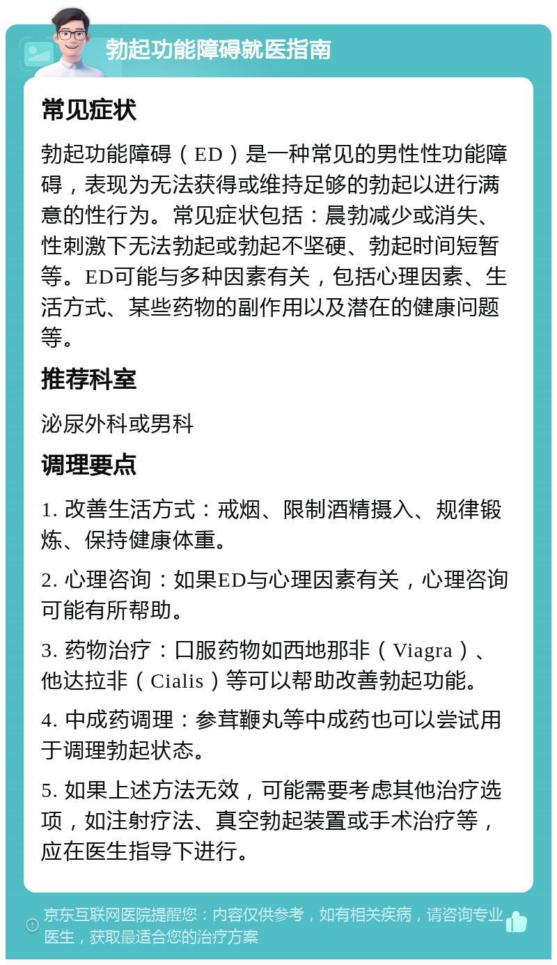 勃起功能障碍就医指南 常见症状 勃起功能障碍（ED）是一种常见的男性性功能障碍，表现为无法获得或维持足够的勃起以进行满意的性行为。常见症状包括：晨勃减少或消失、性刺激下无法勃起或勃起不坚硬、勃起时间短暂等。ED可能与多种因素有关，包括心理因素、生活方式、某些药物的副作用以及潜在的健康问题等。 推荐科室 泌尿外科或男科 调理要点 1. 改善生活方式：戒烟、限制酒精摄入、规律锻炼、保持健康体重。 2. 心理咨询：如果ED与心理因素有关，心理咨询可能有所帮助。 3. 药物治疗：口服药物如西地那非（Viagra）、他达拉非（Cialis）等可以帮助改善勃起功能。 4. 中成药调理：参茸鞭丸等中成药也可以尝试用于调理勃起状态。 5. 如果上述方法无效，可能需要考虑其他治疗选项，如注射疗法、真空勃起装置或手术治疗等，应在医生指导下进行。