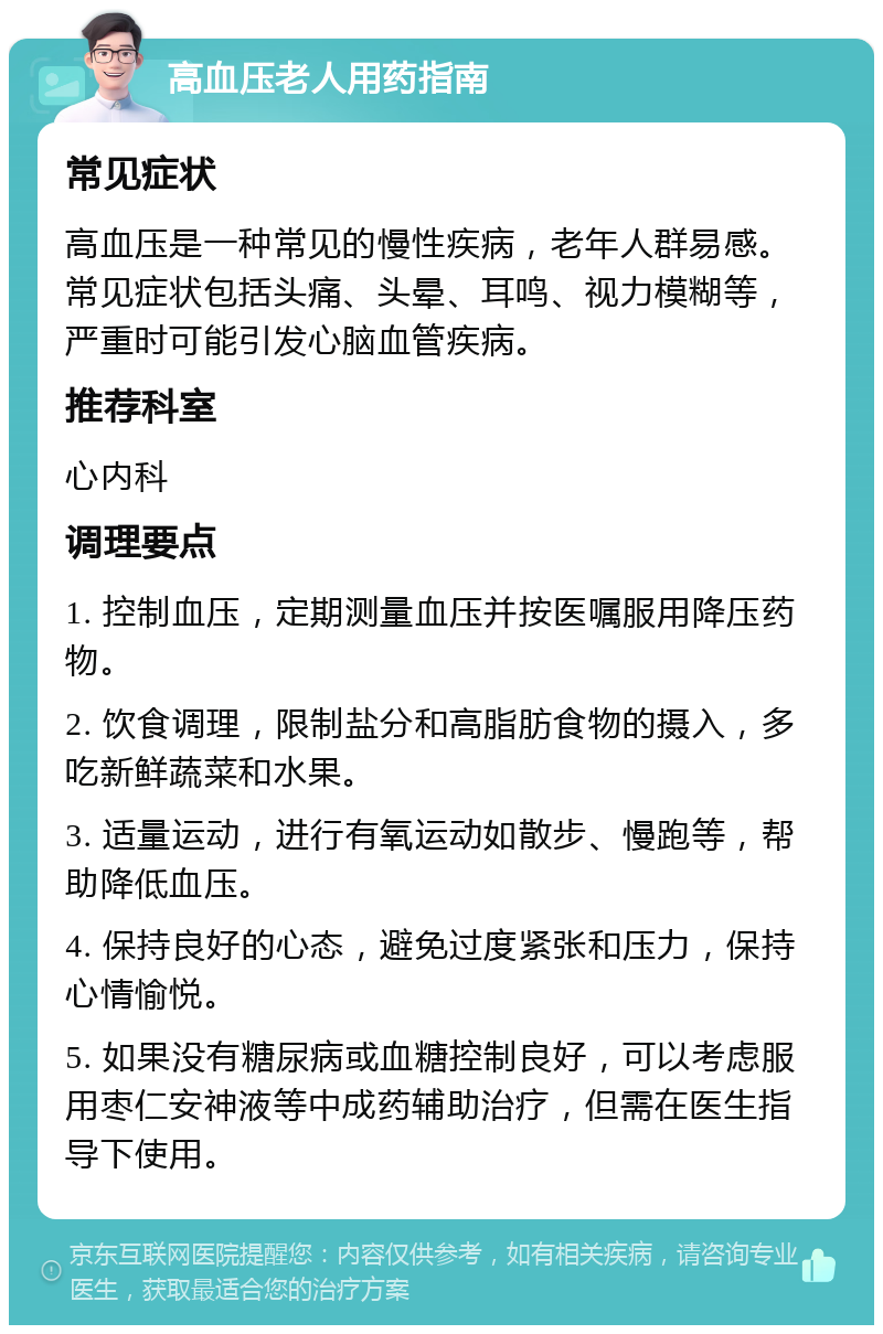 高血压老人用药指南 常见症状 高血压是一种常见的慢性疾病，老年人群易感。常见症状包括头痛、头晕、耳鸣、视力模糊等，严重时可能引发心脑血管疾病。 推荐科室 心内科 调理要点 1. 控制血压，定期测量血压并按医嘱服用降压药物。 2. 饮食调理，限制盐分和高脂肪食物的摄入，多吃新鲜蔬菜和水果。 3. 适量运动，进行有氧运动如散步、慢跑等，帮助降低血压。 4. 保持良好的心态，避免过度紧张和压力，保持心情愉悦。 5. 如果没有糖尿病或血糖控制良好，可以考虑服用枣仁安神液等中成药辅助治疗，但需在医生指导下使用。