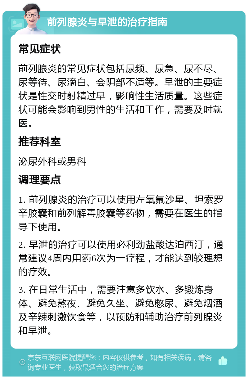 前列腺炎与早泄的治疗指南 常见症状 前列腺炎的常见症状包括尿频、尿急、尿不尽、尿等待、尿滴白、会阴部不适等。早泄的主要症状是性交时射精过早，影响性生活质量。这些症状可能会影响到男性的生活和工作，需要及时就医。 推荐科室 泌尿外科或男科 调理要点 1. 前列腺炎的治疗可以使用左氧氟沙星、坦索罗辛胶囊和前列解毒胶囊等药物，需要在医生的指导下使用。 2. 早泄的治疗可以使用必利劲盐酸达泊西汀，通常建议4周内用药6次为一疗程，才能达到较理想的疗效。 3. 在日常生活中，需要注意多饮水、多锻炼身体、避免熬夜、避免久坐、避免憋尿、避免烟酒及辛辣刺激饮食等，以预防和辅助治疗前列腺炎和早泄。