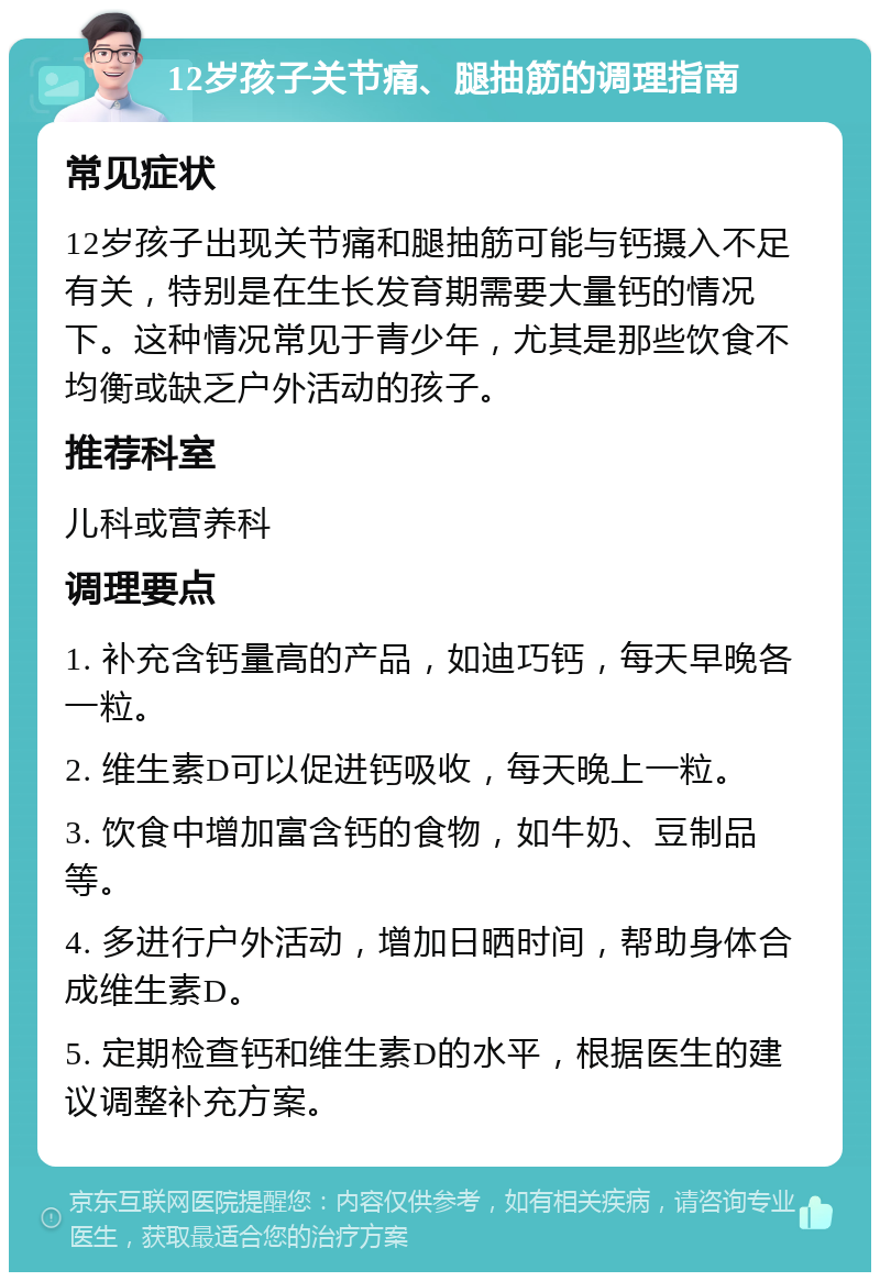 12岁孩子关节痛、腿抽筋的调理指南 常见症状 12岁孩子出现关节痛和腿抽筋可能与钙摄入不足有关，特别是在生长发育期需要大量钙的情况下。这种情况常见于青少年，尤其是那些饮食不均衡或缺乏户外活动的孩子。 推荐科室 儿科或营养科 调理要点 1. 补充含钙量高的产品，如迪巧钙，每天早晚各一粒。 2. 维生素D可以促进钙吸收，每天晚上一粒。 3. 饮食中增加富含钙的食物，如牛奶、豆制品等。 4. 多进行户外活动，增加日晒时间，帮助身体合成维生素D。 5. 定期检查钙和维生素D的水平，根据医生的建议调整补充方案。