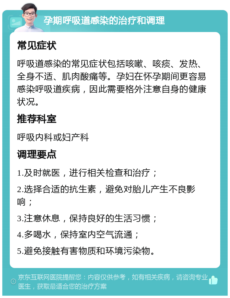 孕期呼吸道感染的治疗和调理 常见症状 呼吸道感染的常见症状包括咳嗽、咳痰、发热、全身不适、肌肉酸痛等。孕妇在怀孕期间更容易感染呼吸道疾病，因此需要格外注意自身的健康状况。 推荐科室 呼吸内科或妇产科 调理要点 1.及时就医，进行相关检查和治疗； 2.选择合适的抗生素，避免对胎儿产生不良影响； 3.注意休息，保持良好的生活习惯； 4.多喝水，保持室内空气流通； 5.避免接触有害物质和环境污染物。