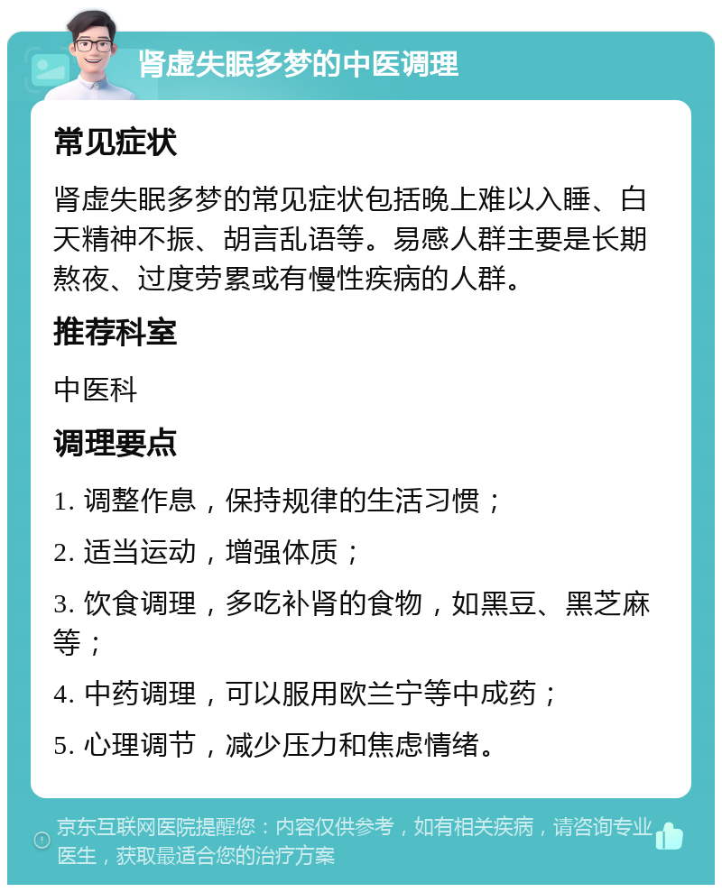 肾虚失眠多梦的中医调理 常见症状 肾虚失眠多梦的常见症状包括晚上难以入睡、白天精神不振、胡言乱语等。易感人群主要是长期熬夜、过度劳累或有慢性疾病的人群。 推荐科室 中医科 调理要点 1. 调整作息，保持规律的生活习惯； 2. 适当运动，增强体质； 3. 饮食调理，多吃补肾的食物，如黑豆、黑芝麻等； 4. 中药调理，可以服用欧兰宁等中成药； 5. 心理调节，减少压力和焦虑情绪。