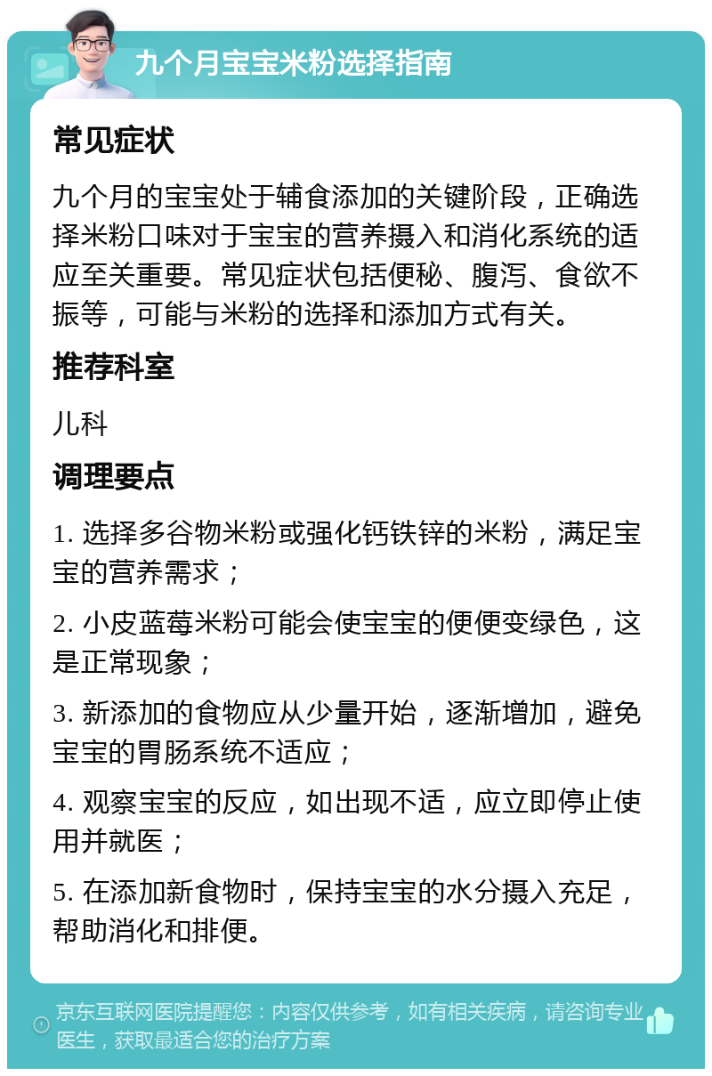 九个月宝宝米粉选择指南 常见症状 九个月的宝宝处于辅食添加的关键阶段，正确选择米粉口味对于宝宝的营养摄入和消化系统的适应至关重要。常见症状包括便秘、腹泻、食欲不振等，可能与米粉的选择和添加方式有关。 推荐科室 儿科 调理要点 1. 选择多谷物米粉或强化钙铁锌的米粉，满足宝宝的营养需求； 2. 小皮蓝莓米粉可能会使宝宝的便便变绿色，这是正常现象； 3. 新添加的食物应从少量开始，逐渐增加，避免宝宝的胃肠系统不适应； 4. 观察宝宝的反应，如出现不适，应立即停止使用并就医； 5. 在添加新食物时，保持宝宝的水分摄入充足，帮助消化和排便。