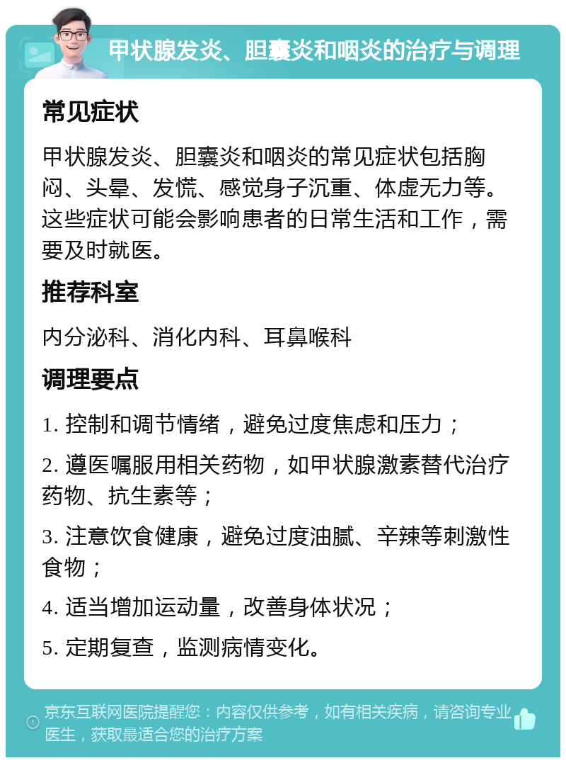 甲状腺发炎、胆囊炎和咽炎的治疗与调理 常见症状 甲状腺发炎、胆囊炎和咽炎的常见症状包括胸闷、头晕、发慌、感觉身子沉重、体虚无力等。这些症状可能会影响患者的日常生活和工作，需要及时就医。 推荐科室 内分泌科、消化内科、耳鼻喉科 调理要点 1. 控制和调节情绪，避免过度焦虑和压力； 2. 遵医嘱服用相关药物，如甲状腺激素替代治疗药物、抗生素等； 3. 注意饮食健康，避免过度油腻、辛辣等刺激性食物； 4. 适当增加运动量，改善身体状况； 5. 定期复查，监测病情变化。