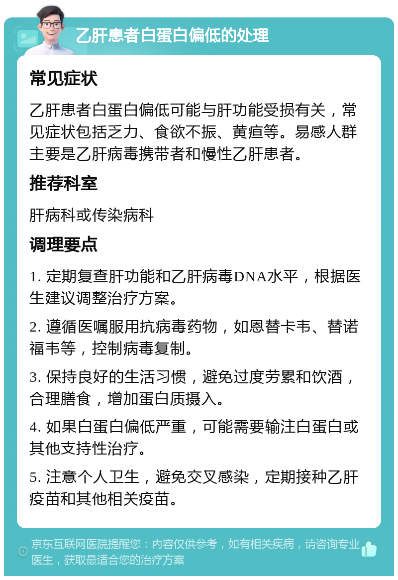 乙肝患者白蛋白偏低的处理 常见症状 乙肝患者白蛋白偏低可能与肝功能受损有关，常见症状包括乏力、食欲不振、黄疸等。易感人群主要是乙肝病毒携带者和慢性乙肝患者。 推荐科室 肝病科或传染病科 调理要点 1. 定期复查肝功能和乙肝病毒DNA水平，根据医生建议调整治疗方案。 2. 遵循医嘱服用抗病毒药物，如恩替卡韦、替诺福韦等，控制病毒复制。 3. 保持良好的生活习惯，避免过度劳累和饮酒，合理膳食，增加蛋白质摄入。 4. 如果白蛋白偏低严重，可能需要输注白蛋白或其他支持性治疗。 5. 注意个人卫生，避免交叉感染，定期接种乙肝疫苗和其他相关疫苗。