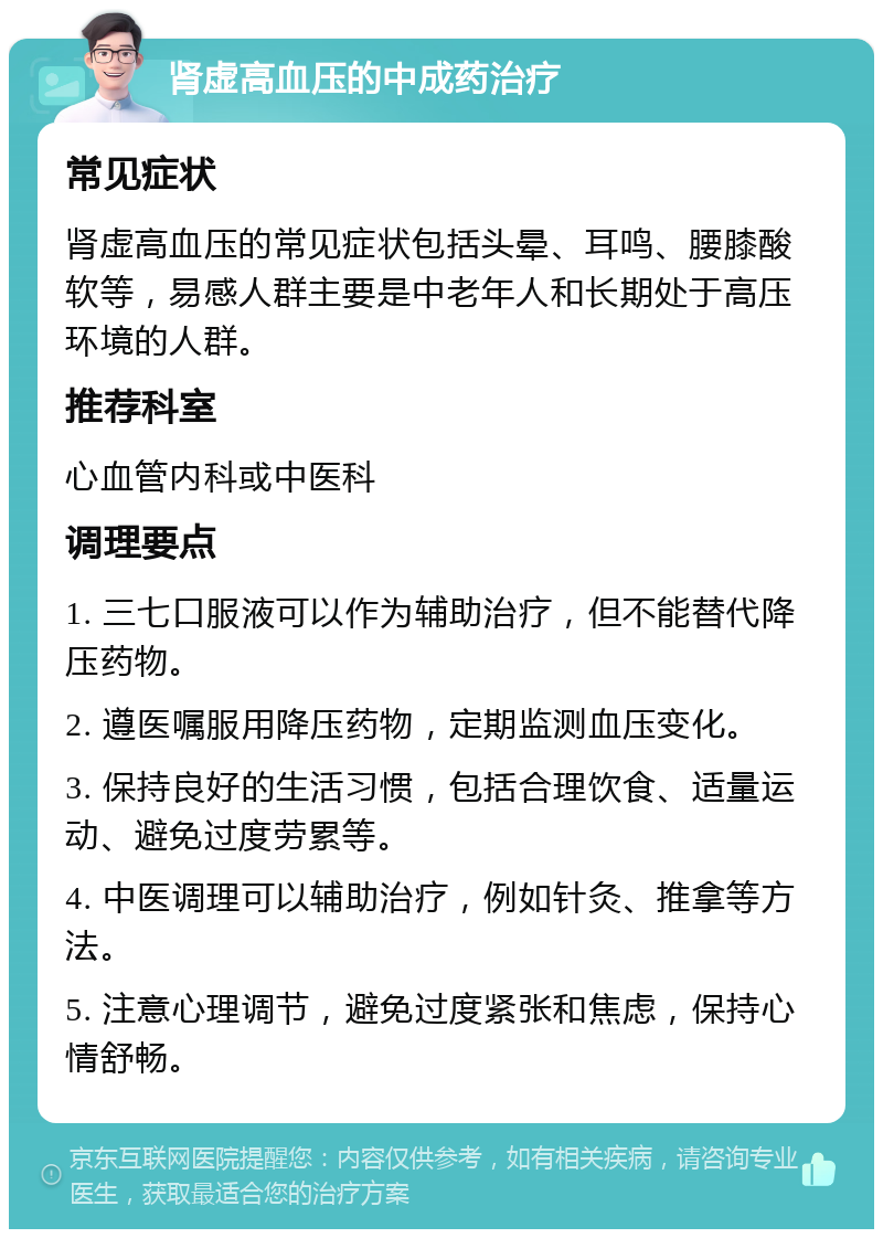 肾虚高血压的中成药治疗 常见症状 肾虚高血压的常见症状包括头晕、耳鸣、腰膝酸软等，易感人群主要是中老年人和长期处于高压环境的人群。 推荐科室 心血管内科或中医科 调理要点 1. 三七口服液可以作为辅助治疗，但不能替代降压药物。 2. 遵医嘱服用降压药物，定期监测血压变化。 3. 保持良好的生活习惯，包括合理饮食、适量运动、避免过度劳累等。 4. 中医调理可以辅助治疗，例如针灸、推拿等方法。 5. 注意心理调节，避免过度紧张和焦虑，保持心情舒畅。