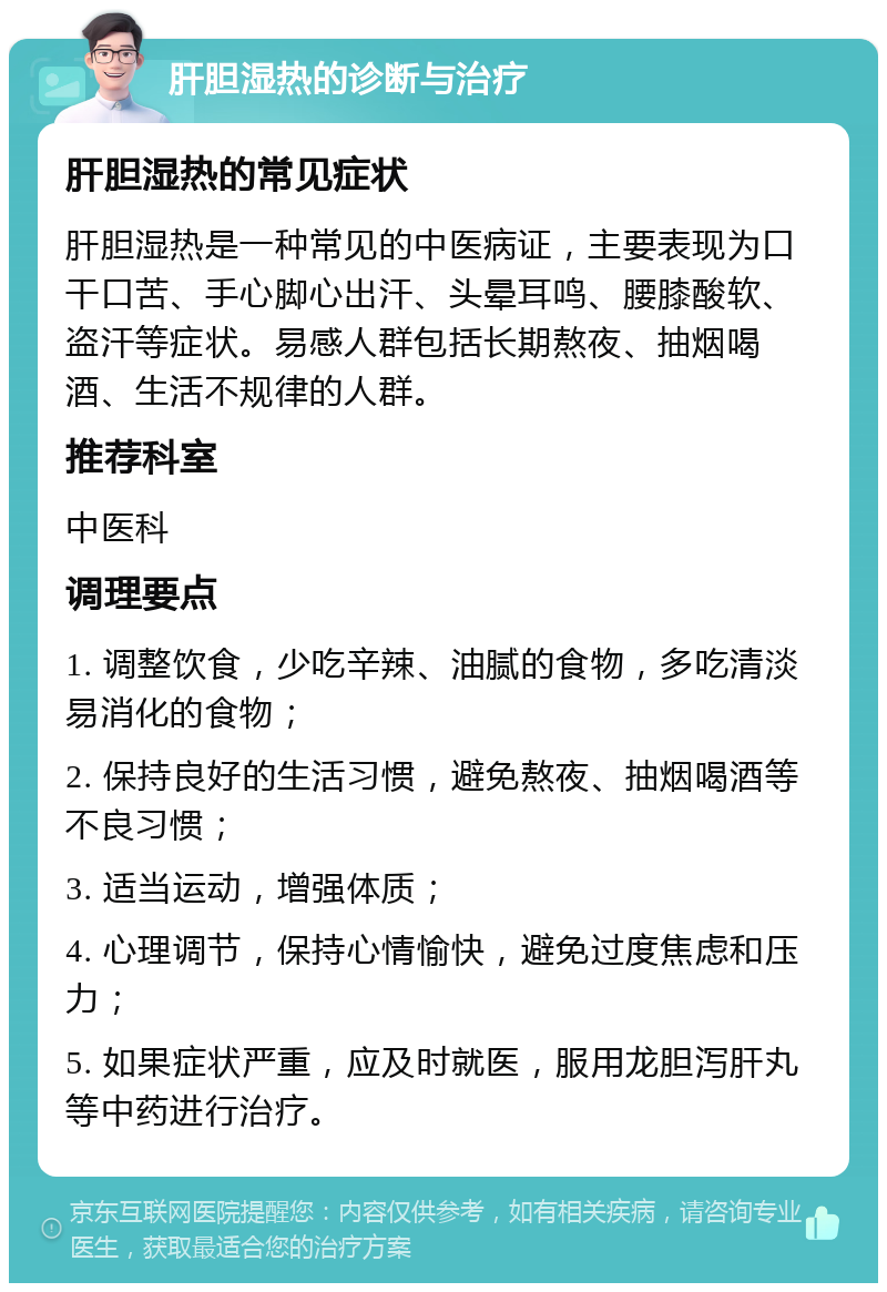 肝胆湿热的诊断与治疗 肝胆湿热的常见症状 肝胆湿热是一种常见的中医病证，主要表现为口干口苦、手心脚心出汗、头晕耳鸣、腰膝酸软、盗汗等症状。易感人群包括长期熬夜、抽烟喝酒、生活不规律的人群。 推荐科室 中医科 调理要点 1. 调整饮食，少吃辛辣、油腻的食物，多吃清淡易消化的食物； 2. 保持良好的生活习惯，避免熬夜、抽烟喝酒等不良习惯； 3. 适当运动，增强体质； 4. 心理调节，保持心情愉快，避免过度焦虑和压力； 5. 如果症状严重，应及时就医，服用龙胆泻肝丸等中药进行治疗。