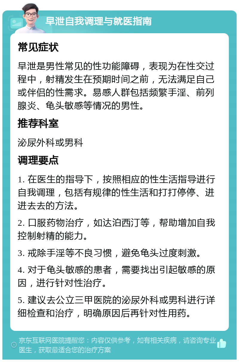 早泄自我调理与就医指南 常见症状 早泄是男性常见的性功能障碍，表现为在性交过程中，射精发生在预期时间之前，无法满足自己或伴侣的性需求。易感人群包括频繁手淫、前列腺炎、龟头敏感等情况的男性。 推荐科室 泌尿外科或男科 调理要点 1. 在医生的指导下，按照相应的性生活指导进行自我调理，包括有规律的性生活和打打停停、进进去去的方法。 2. 口服药物治疗，如达泊西汀等，帮助增加自我控制射精的能力。 3. 戒除手淫等不良习惯，避免龟头过度刺激。 4. 对于龟头敏感的患者，需要找出引起敏感的原因，进行针对性治疗。 5. 建议去公立三甲医院的泌尿外科或男科进行详细检查和治疗，明确原因后再针对性用药。