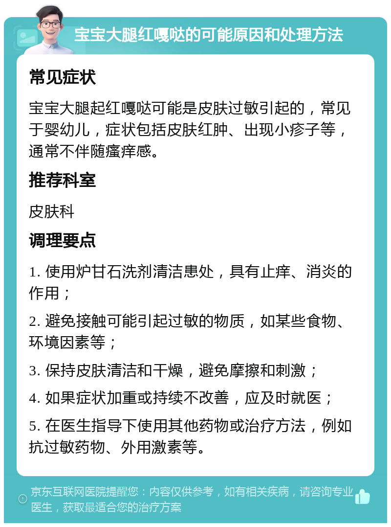 宝宝大腿红嘎哒的可能原因和处理方法 常见症状 宝宝大腿起红嘎哒可能是皮肤过敏引起的，常见于婴幼儿，症状包括皮肤红肿、出现小疹子等，通常不伴随瘙痒感。 推荐科室 皮肤科 调理要点 1. 使用炉甘石洗剂清洁患处，具有止痒、消炎的作用； 2. 避免接触可能引起过敏的物质，如某些食物、环境因素等； 3. 保持皮肤清洁和干燥，避免摩擦和刺激； 4. 如果症状加重或持续不改善，应及时就医； 5. 在医生指导下使用其他药物或治疗方法，例如抗过敏药物、外用激素等。