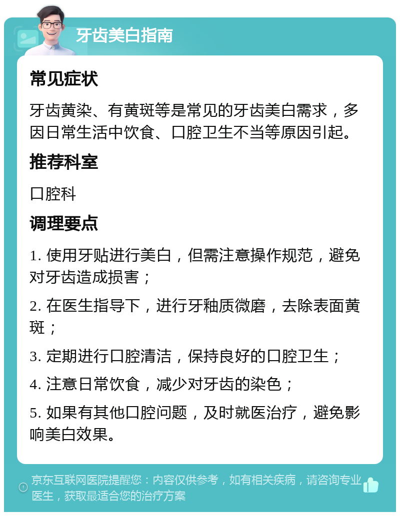 牙齿美白指南 常见症状 牙齿黄染、有黄斑等是常见的牙齿美白需求，多因日常生活中饮食、口腔卫生不当等原因引起。 推荐科室 口腔科 调理要点 1. 使用牙贴进行美白，但需注意操作规范，避免对牙齿造成损害； 2. 在医生指导下，进行牙釉质微磨，去除表面黄斑； 3. 定期进行口腔清洁，保持良好的口腔卫生； 4. 注意日常饮食，减少对牙齿的染色； 5. 如果有其他口腔问题，及时就医治疗，避免影响美白效果。