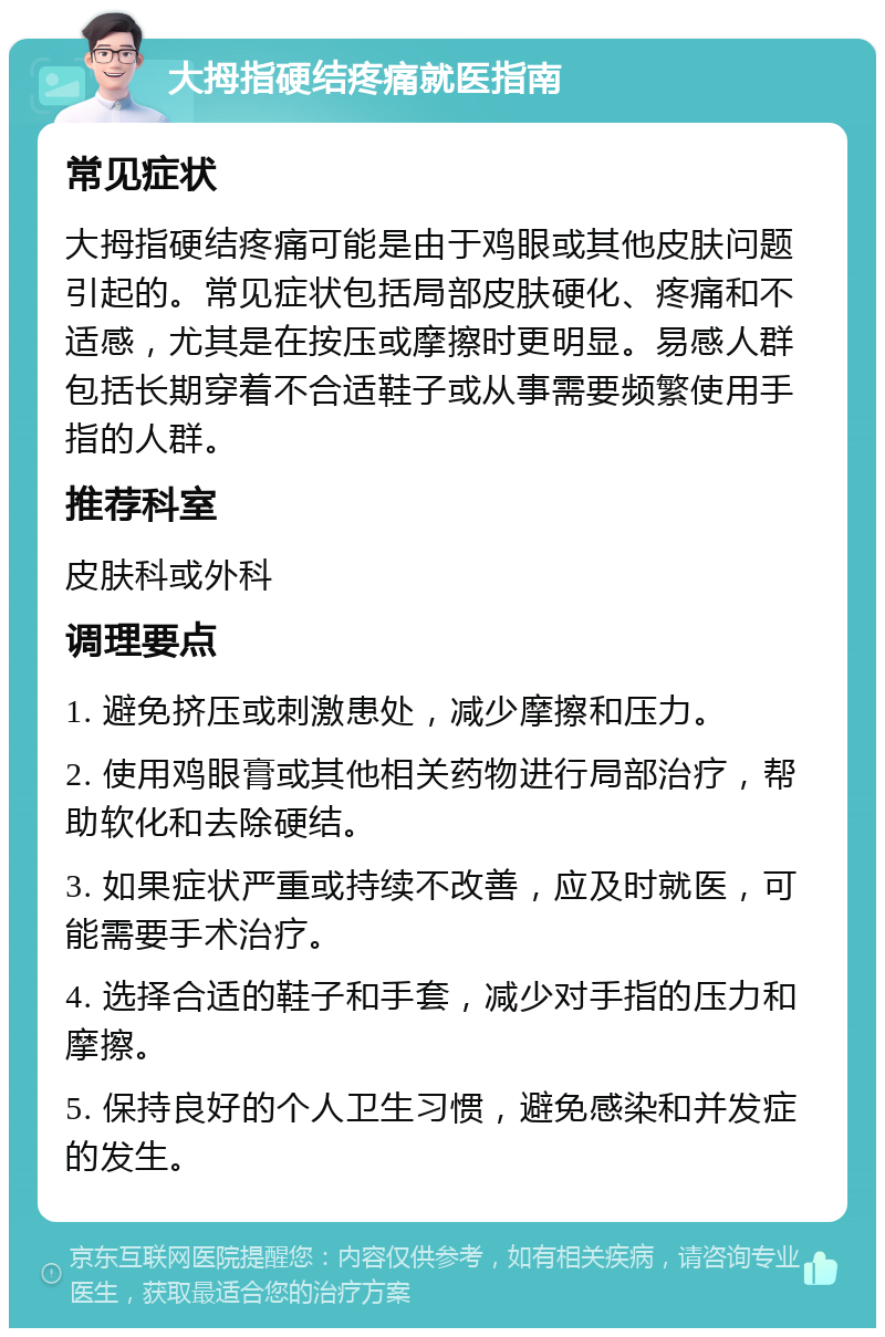 大拇指硬结疼痛就医指南 常见症状 大拇指硬结疼痛可能是由于鸡眼或其他皮肤问题引起的。常见症状包括局部皮肤硬化、疼痛和不适感，尤其是在按压或摩擦时更明显。易感人群包括长期穿着不合适鞋子或从事需要频繁使用手指的人群。 推荐科室 皮肤科或外科 调理要点 1. 避免挤压或刺激患处，减少摩擦和压力。 2. 使用鸡眼膏或其他相关药物进行局部治疗，帮助软化和去除硬结。 3. 如果症状严重或持续不改善，应及时就医，可能需要手术治疗。 4. 选择合适的鞋子和手套，减少对手指的压力和摩擦。 5. 保持良好的个人卫生习惯，避免感染和并发症的发生。