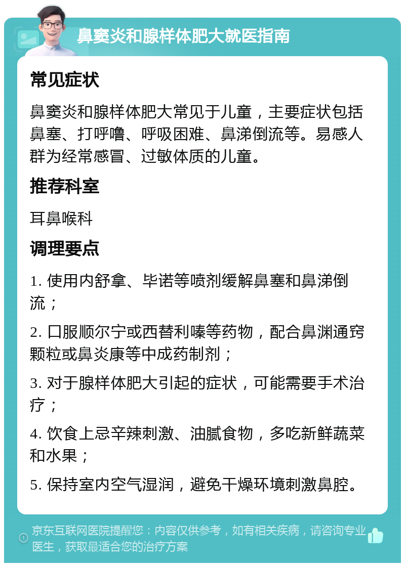 鼻窦炎和腺样体肥大就医指南 常见症状 鼻窦炎和腺样体肥大常见于儿童，主要症状包括鼻塞、打呼噜、呼吸困难、鼻涕倒流等。易感人群为经常感冒、过敏体质的儿童。 推荐科室 耳鼻喉科 调理要点 1. 使用内舒拿、毕诺等喷剂缓解鼻塞和鼻涕倒流； 2. 口服顺尔宁或西替利嗪等药物，配合鼻渊通窍颗粒或鼻炎康等中成药制剂； 3. 对于腺样体肥大引起的症状，可能需要手术治疗； 4. 饮食上忌辛辣刺激、油腻食物，多吃新鲜蔬菜和水果； 5. 保持室内空气湿润，避免干燥环境刺激鼻腔。