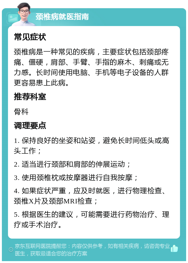 颈椎病就医指南 常见症状 颈椎病是一种常见的疾病，主要症状包括颈部疼痛、僵硬，肩部、手臂、手指的麻木、刺痛或无力感。长时间使用电脑、手机等电子设备的人群更容易患上此病。 推荐科室 骨科 调理要点 1. 保持良好的坐姿和站姿，避免长时间低头或高头工作； 2. 适当进行颈部和肩部的伸展运动； 3. 使用颈椎枕或按摩器进行自我按摩； 4. 如果症状严重，应及时就医，进行物理检查、颈椎X片及颈部MRI检查； 5. 根据医生的建议，可能需要进行药物治疗、理疗或手术治疗。