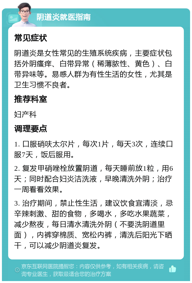 阴道炎就医指南 常见症状 阴道炎是女性常见的生殖系统疾病，主要症状包括外阴瘙痒、白带异常（稀薄脓性、黄色）、白带异味等。易感人群为有性生活的女性，尤其是卫生习惯不良者。 推荐科室 妇产科 调理要点 1. 口服硝呋太尔片，每次1片，每天3次，连续口服7天，饭后服用。 2. 复发甲硝唑栓放置阴道，每天睡前放1粒，用6天；同时配合妇炎洁洗液，早晚清洗外阴；治疗一周看看效果。 3. 治疗期间，禁止性生活，建议饮食宜清淡，忌辛辣刺激、甜的食物，多喝水，多吃水果蔬菜，减少熬夜，每日清水清洗外阴（不要洗阴道里面），内裤穿棉质、宽松内裤，清洗后阳光下晒干，可以减少阴道炎复发。