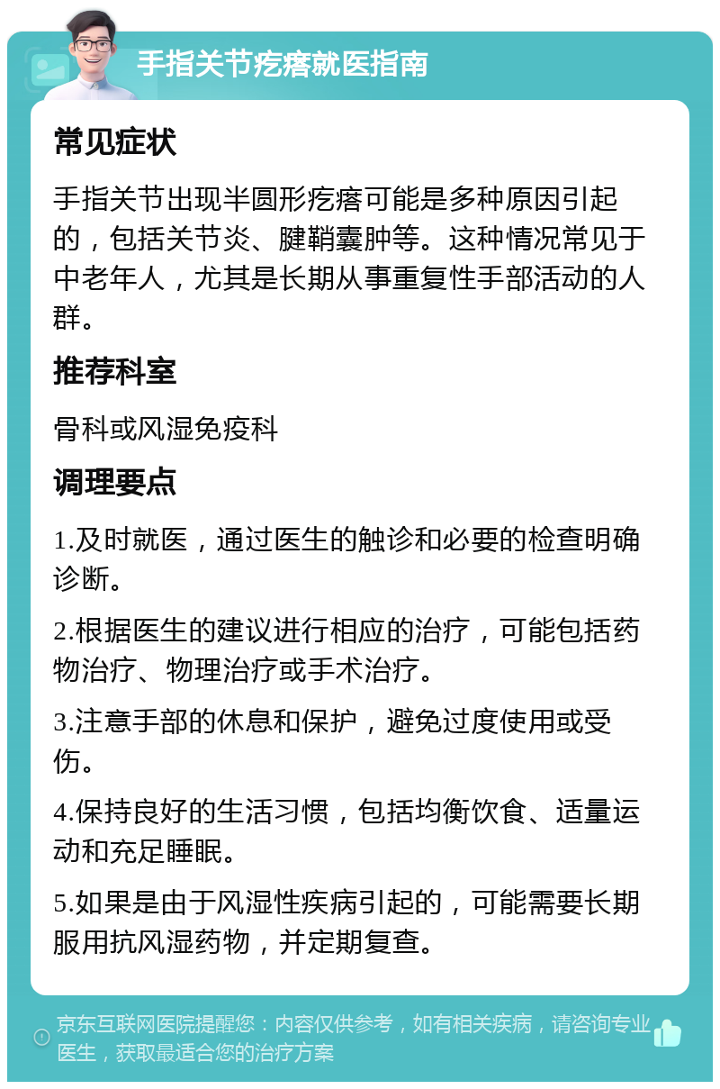 手指关节疙瘩就医指南 常见症状 手指关节出现半圆形疙瘩可能是多种原因引起的，包括关节炎、腱鞘囊肿等。这种情况常见于中老年人，尤其是长期从事重复性手部活动的人群。 推荐科室 骨科或风湿免疫科 调理要点 1.及时就医，通过医生的触诊和必要的检查明确诊断。 2.根据医生的建议进行相应的治疗，可能包括药物治疗、物理治疗或手术治疗。 3.注意手部的休息和保护，避免过度使用或受伤。 4.保持良好的生活习惯，包括均衡饮食、适量运动和充足睡眠。 5.如果是由于风湿性疾病引起的，可能需要长期服用抗风湿药物，并定期复查。