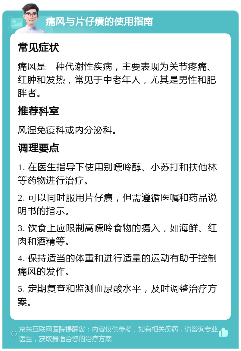 痛风与片仔癀的使用指南 常见症状 痛风是一种代谢性疾病，主要表现为关节疼痛、红肿和发热，常见于中老年人，尤其是男性和肥胖者。 推荐科室 风湿免疫科或内分泌科。 调理要点 1. 在医生指导下使用别嘌呤醇、小苏打和扶他林等药物进行治疗。 2. 可以同时服用片仔癀，但需遵循医嘱和药品说明书的指示。 3. 饮食上应限制高嘌呤食物的摄入，如海鲜、红肉和酒精等。 4. 保持适当的体重和进行适量的运动有助于控制痛风的发作。 5. 定期复查和监测血尿酸水平，及时调整治疗方案。