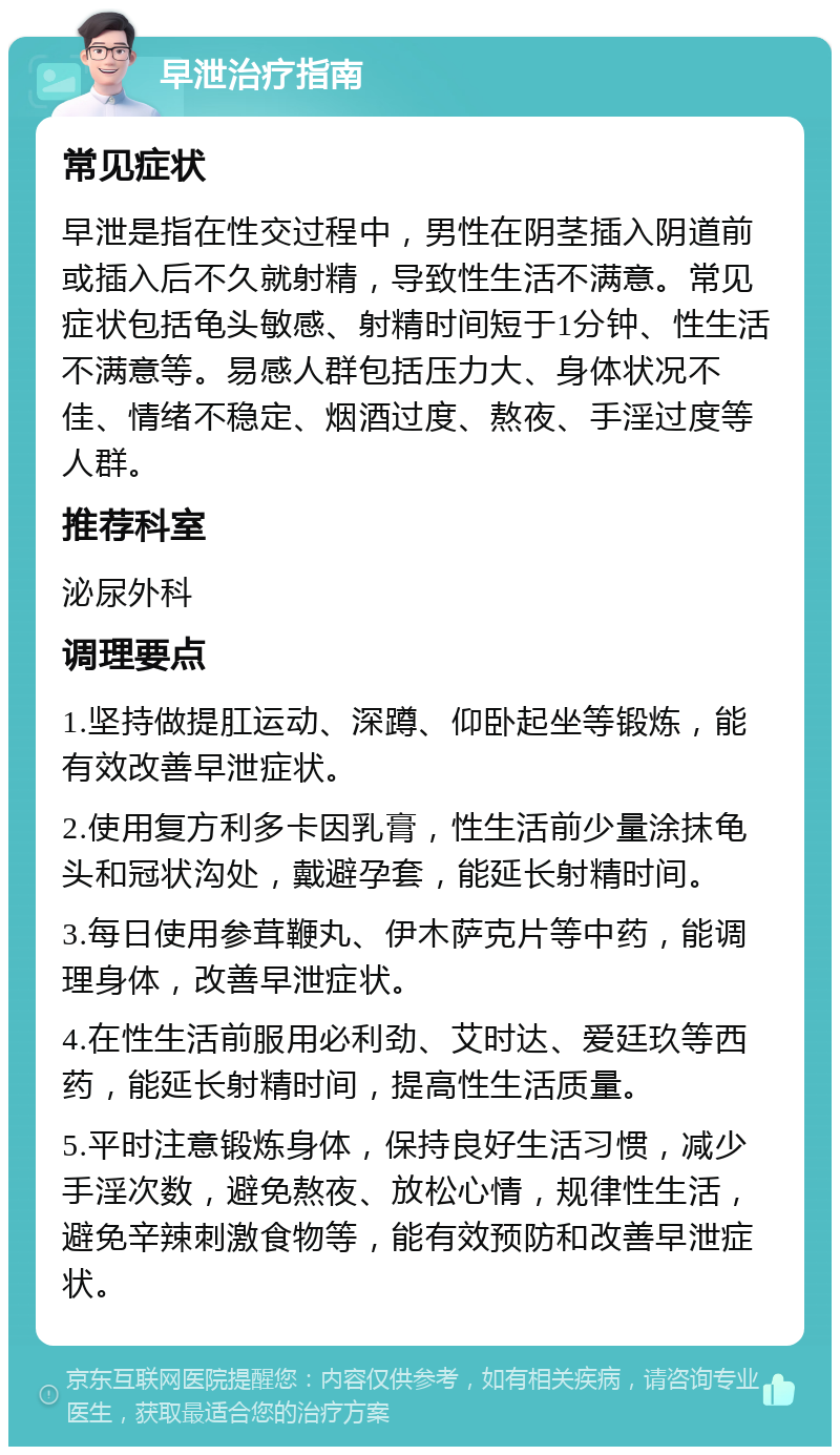 早泄治疗指南 常见症状 早泄是指在性交过程中，男性在阴茎插入阴道前或插入后不久就射精，导致性生活不满意。常见症状包括龟头敏感、射精时间短于1分钟、性生活不满意等。易感人群包括压力大、身体状况不佳、情绪不稳定、烟酒过度、熬夜、手淫过度等人群。 推荐科室 泌尿外科 调理要点 1.坚持做提肛运动、深蹲、仰卧起坐等锻炼，能有效改善早泄症状。 2.使用复方利多卡因乳膏，性生活前少量涂抹龟头和冠状沟处，戴避孕套，能延长射精时间。 3.每日使用参茸鞭丸、伊木萨克片等中药，能调理身体，改善早泄症状。 4.在性生活前服用必利劲、艾时达、爱廷玖等西药，能延长射精时间，提高性生活质量。 5.平时注意锻炼身体，保持良好生活习惯，减少手淫次数，避免熬夜、放松心情，规律性生活，避免辛辣刺激食物等，能有效预防和改善早泄症状。