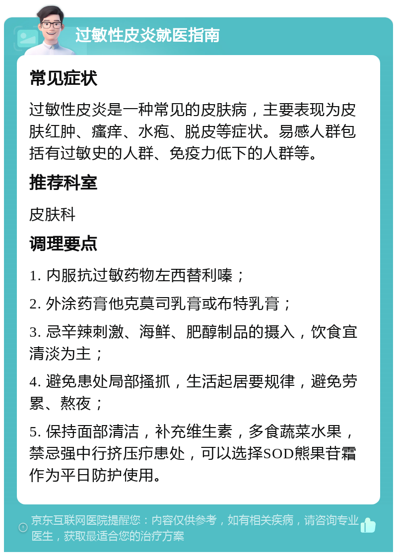 过敏性皮炎就医指南 常见症状 过敏性皮炎是一种常见的皮肤病，主要表现为皮肤红肿、瘙痒、水疱、脱皮等症状。易感人群包括有过敏史的人群、免疫力低下的人群等。 推荐科室 皮肤科 调理要点 1. 内服抗过敏药物左西替利嗪； 2. 外涂药膏他克莫司乳膏或布特乳膏； 3. 忌辛辣刺激、海鲜、肥醇制品的摄入，饮食宜清淡为主； 4. 避免患处局部搔抓，生活起居要规律，避免劳累、熬夜； 5. 保持面部清洁，补充维生素，多食蔬菜水果，禁忌强中行挤压疖患处，可以选择SOD熊果苷霜作为平日防护使用。