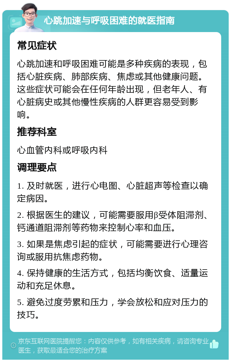 心跳加速与呼吸困难的就医指南 常见症状 心跳加速和呼吸困难可能是多种疾病的表现，包括心脏疾病、肺部疾病、焦虑或其他健康问题。这些症状可能会在任何年龄出现，但老年人、有心脏病史或其他慢性疾病的人群更容易受到影响。 推荐科室 心血管内科或呼吸内科 调理要点 1. 及时就医，进行心电图、心脏超声等检查以确定病因。 2. 根据医生的建议，可能需要服用β受体阻滞剂、钙通道阻滞剂等药物来控制心率和血压。 3. 如果是焦虑引起的症状，可能需要进行心理咨询或服用抗焦虑药物。 4. 保持健康的生活方式，包括均衡饮食、适量运动和充足休息。 5. 避免过度劳累和压力，学会放松和应对压力的技巧。