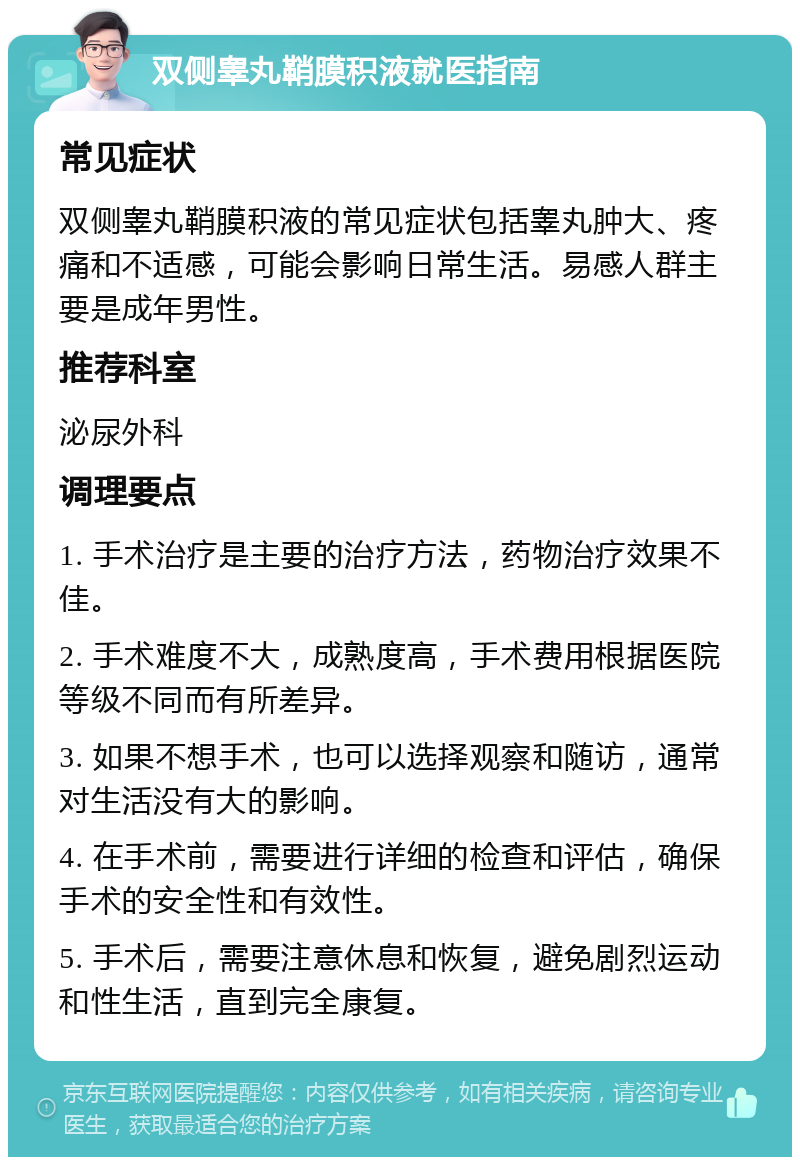 双侧睾丸鞘膜积液就医指南 常见症状 双侧睾丸鞘膜积液的常见症状包括睾丸肿大、疼痛和不适感，可能会影响日常生活。易感人群主要是成年男性。 推荐科室 泌尿外科 调理要点 1. 手术治疗是主要的治疗方法，药物治疗效果不佳。 2. 手术难度不大，成熟度高，手术费用根据医院等级不同而有所差异。 3. 如果不想手术，也可以选择观察和随访，通常对生活没有大的影响。 4. 在手术前，需要进行详细的检查和评估，确保手术的安全性和有效性。 5. 手术后，需要注意休息和恢复，避免剧烈运动和性生活，直到完全康复。