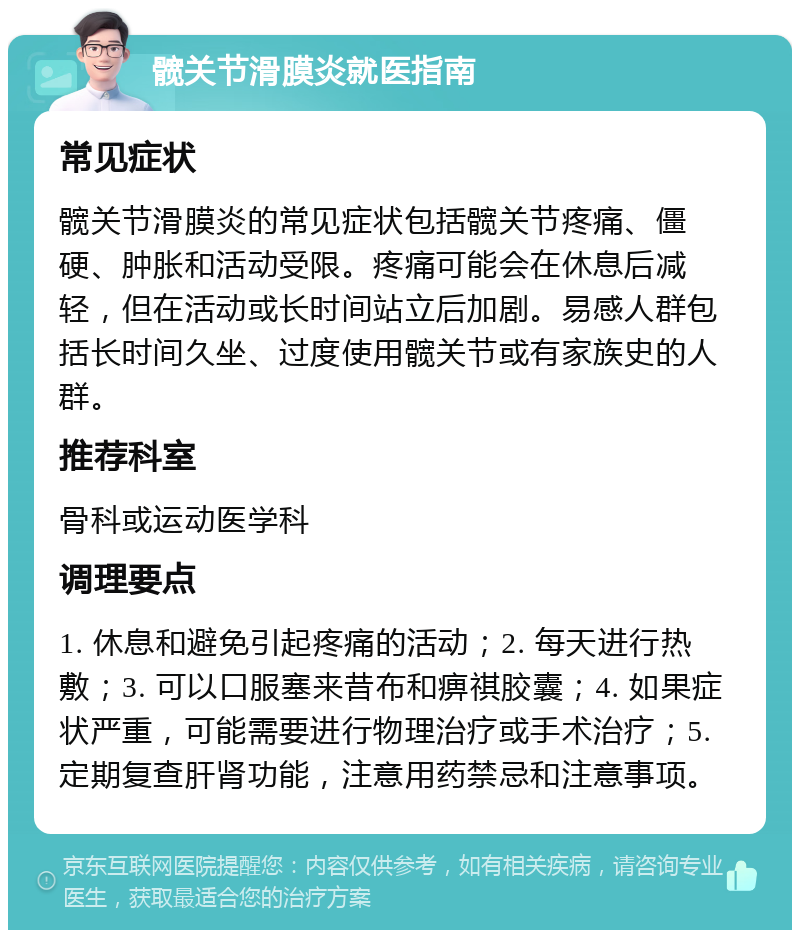 髋关节滑膜炎就医指南 常见症状 髋关节滑膜炎的常见症状包括髋关节疼痛、僵硬、肿胀和活动受限。疼痛可能会在休息后减轻，但在活动或长时间站立后加剧。易感人群包括长时间久坐、过度使用髋关节或有家族史的人群。 推荐科室 骨科或运动医学科 调理要点 1. 休息和避免引起疼痛的活动；2. 每天进行热敷；3. 可以口服塞来昔布和痹祺胶囊；4. 如果症状严重，可能需要进行物理治疗或手术治疗；5. 定期复查肝肾功能，注意用药禁忌和注意事项。