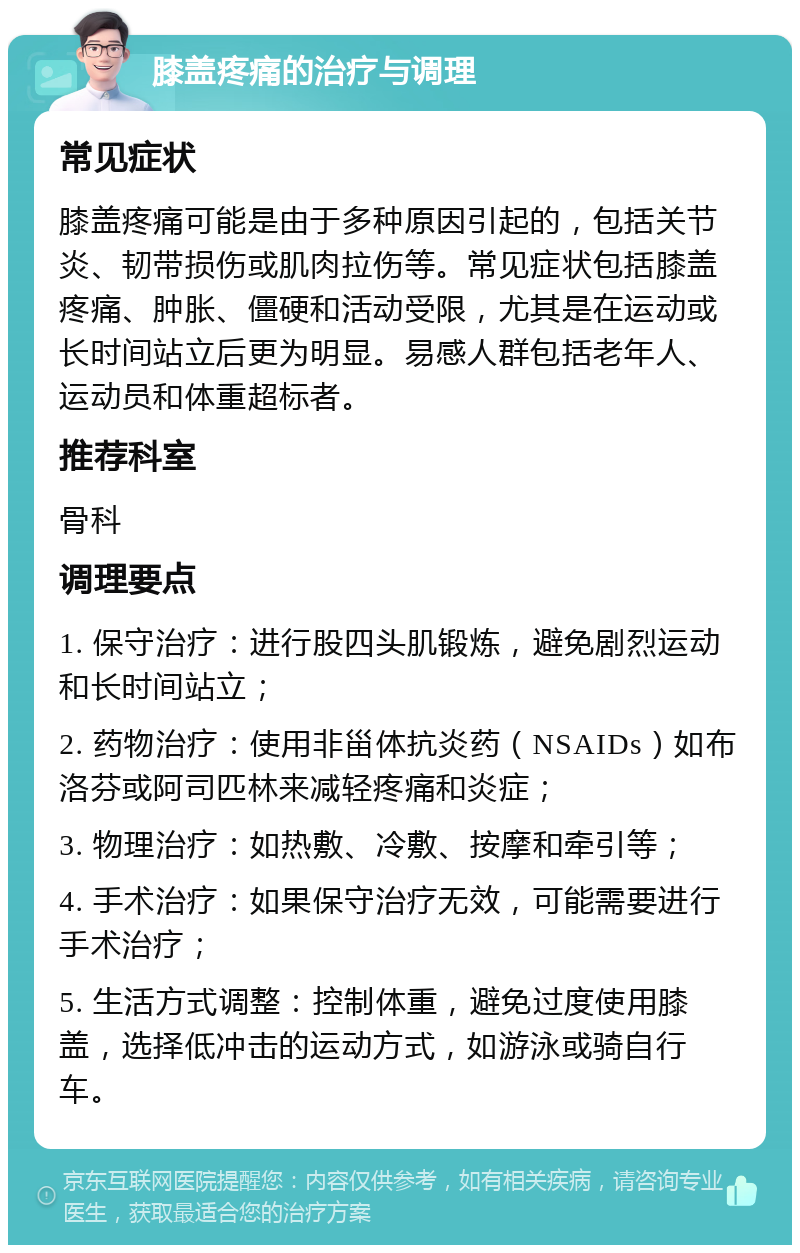 膝盖疼痛的治疗与调理 常见症状 膝盖疼痛可能是由于多种原因引起的，包括关节炎、韧带损伤或肌肉拉伤等。常见症状包括膝盖疼痛、肿胀、僵硬和活动受限，尤其是在运动或长时间站立后更为明显。易感人群包括老年人、运动员和体重超标者。 推荐科室 骨科 调理要点 1. 保守治疗：进行股四头肌锻炼，避免剧烈运动和长时间站立； 2. 药物治疗：使用非甾体抗炎药（NSAIDs）如布洛芬或阿司匹林来减轻疼痛和炎症； 3. 物理治疗：如热敷、冷敷、按摩和牵引等； 4. 手术治疗：如果保守治疗无效，可能需要进行手术治疗； 5. 生活方式调整：控制体重，避免过度使用膝盖，选择低冲击的运动方式，如游泳或骑自行车。