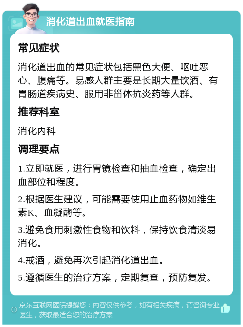 消化道出血就医指南 常见症状 消化道出血的常见症状包括黑色大便、呕吐恶心、腹痛等。易感人群主要是长期大量饮酒、有胃肠道疾病史、服用非甾体抗炎药等人群。 推荐科室 消化内科 调理要点 1.立即就医，进行胃镜检查和抽血检查，确定出血部位和程度。 2.根据医生建议，可能需要使用止血药物如维生素K、血凝酶等。 3.避免食用刺激性食物和饮料，保持饮食清淡易消化。 4.戒酒，避免再次引起消化道出血。 5.遵循医生的治疗方案，定期复查，预防复发。