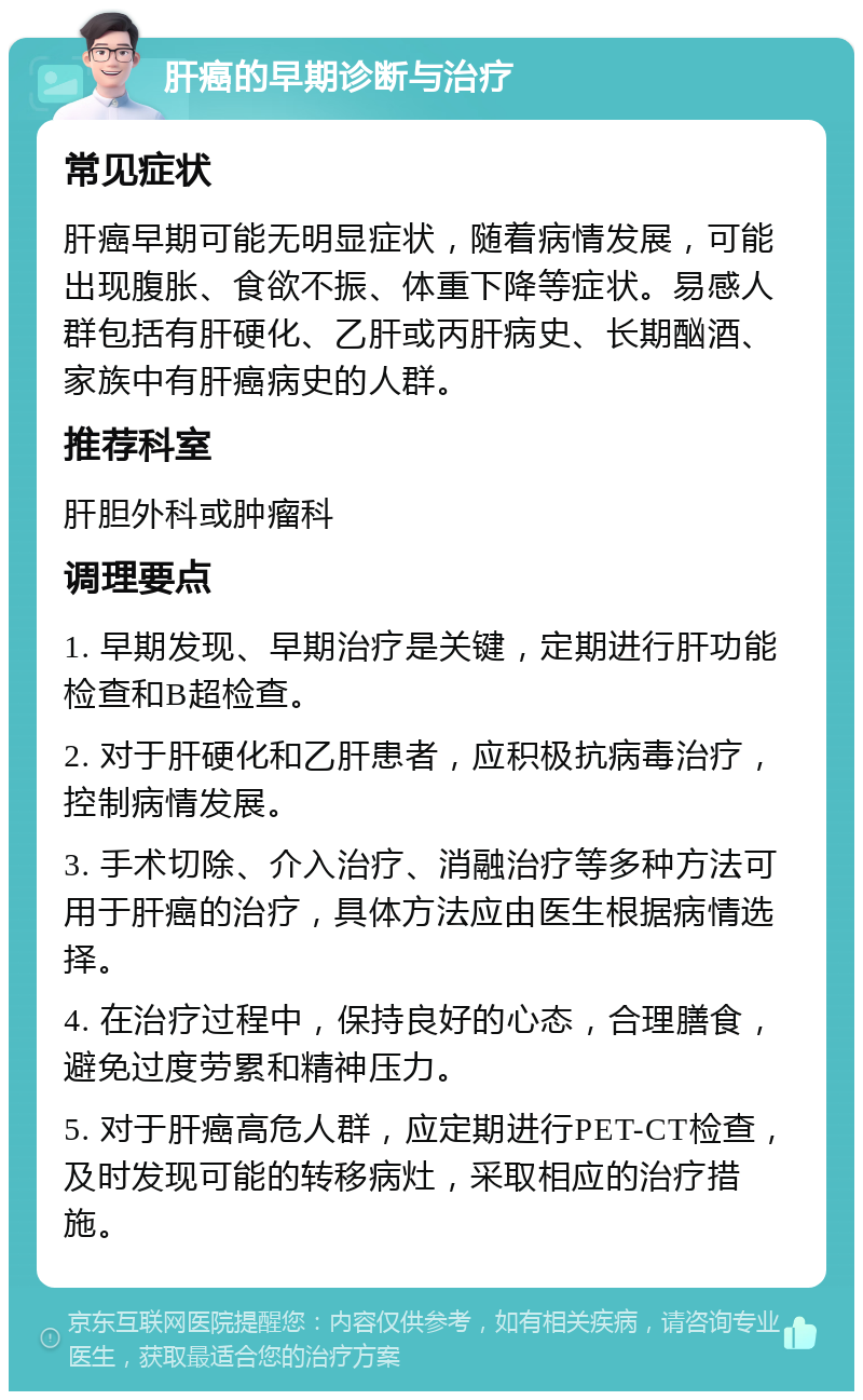 肝癌的早期诊断与治疗 常见症状 肝癌早期可能无明显症状，随着病情发展，可能出现腹胀、食欲不振、体重下降等症状。易感人群包括有肝硬化、乙肝或丙肝病史、长期酗酒、家族中有肝癌病史的人群。 推荐科室 肝胆外科或肿瘤科 调理要点 1. 早期发现、早期治疗是关键，定期进行肝功能检查和B超检查。 2. 对于肝硬化和乙肝患者，应积极抗病毒治疗，控制病情发展。 3. 手术切除、介入治疗、消融治疗等多种方法可用于肝癌的治疗，具体方法应由医生根据病情选择。 4. 在治疗过程中，保持良好的心态，合理膳食，避免过度劳累和精神压力。 5. 对于肝癌高危人群，应定期进行PET-CT检查，及时发现可能的转移病灶，采取相应的治疗措施。