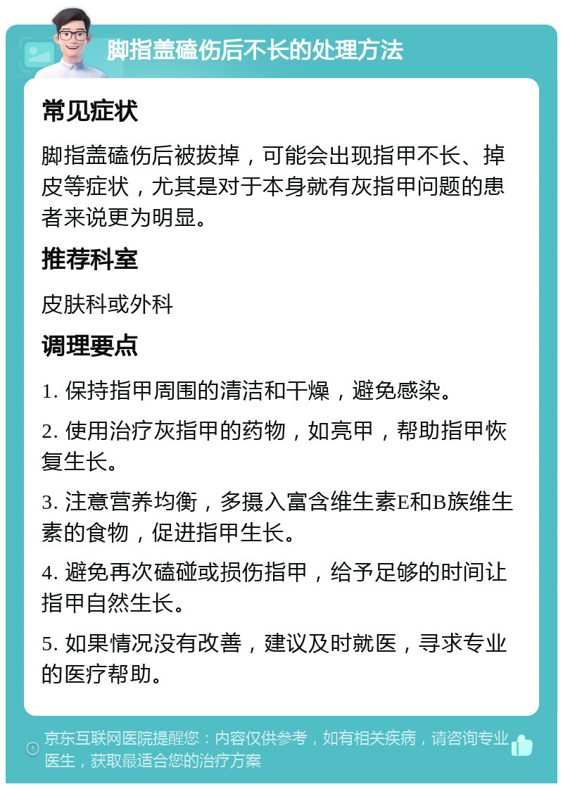 脚指盖磕伤后不长的处理方法 常见症状 脚指盖磕伤后被拔掉，可能会出现指甲不长、掉皮等症状，尤其是对于本身就有灰指甲问题的患者来说更为明显。 推荐科室 皮肤科或外科 调理要点 1. 保持指甲周围的清洁和干燥，避免感染。 2. 使用治疗灰指甲的药物，如亮甲，帮助指甲恢复生长。 3. 注意营养均衡，多摄入富含维生素E和B族维生素的食物，促进指甲生长。 4. 避免再次磕碰或损伤指甲，给予足够的时间让指甲自然生长。 5. 如果情况没有改善，建议及时就医，寻求专业的医疗帮助。