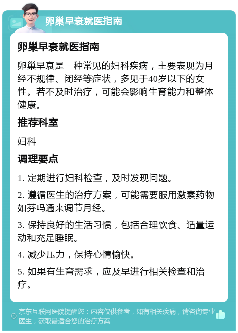 卵巢早衰就医指南 卵巢早衰就医指南 卵巢早衰是一种常见的妇科疾病，主要表现为月经不规律、闭经等症状，多见于40岁以下的女性。若不及时治疗，可能会影响生育能力和整体健康。 推荐科室 妇科 调理要点 1. 定期进行妇科检查，及时发现问题。 2. 遵循医生的治疗方案，可能需要服用激素药物如芬吗通来调节月经。 3. 保持良好的生活习惯，包括合理饮食、适量运动和充足睡眠。 4. 减少压力，保持心情愉快。 5. 如果有生育需求，应及早进行相关检查和治疗。