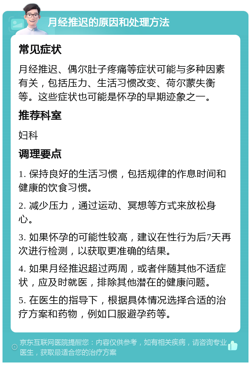 月经推迟的原因和处理方法 常见症状 月经推迟、偶尔肚子疼痛等症状可能与多种因素有关，包括压力、生活习惯改变、荷尔蒙失衡等。这些症状也可能是怀孕的早期迹象之一。 推荐科室 妇科 调理要点 1. 保持良好的生活习惯，包括规律的作息时间和健康的饮食习惯。 2. 减少压力，通过运动、冥想等方式来放松身心。 3. 如果怀孕的可能性较高，建议在性行为后7天再次进行检测，以获取更准确的结果。 4. 如果月经推迟超过两周，或者伴随其他不适症状，应及时就医，排除其他潜在的健康问题。 5. 在医生的指导下，根据具体情况选择合适的治疗方案和药物，例如口服避孕药等。