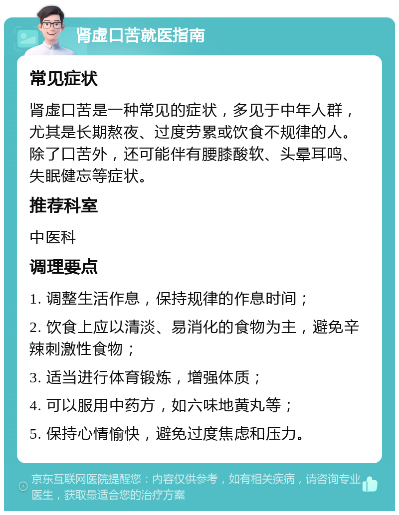 肾虚口苦就医指南 常见症状 肾虚口苦是一种常见的症状，多见于中年人群，尤其是长期熬夜、过度劳累或饮食不规律的人。除了口苦外，还可能伴有腰膝酸软、头晕耳鸣、失眠健忘等症状。 推荐科室 中医科 调理要点 1. 调整生活作息，保持规律的作息时间； 2. 饮食上应以清淡、易消化的食物为主，避免辛辣刺激性食物； 3. 适当进行体育锻炼，增强体质； 4. 可以服用中药方，如六味地黄丸等； 5. 保持心情愉快，避免过度焦虑和压力。