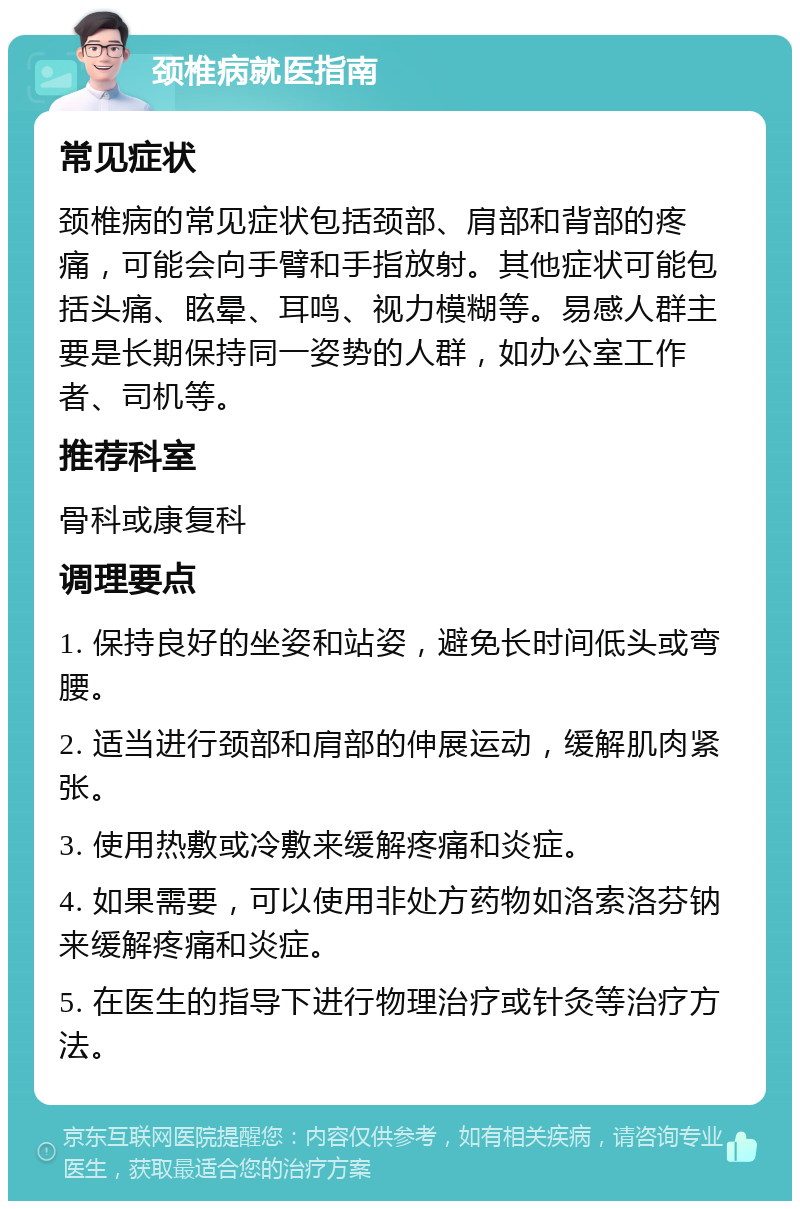 颈椎病就医指南 常见症状 颈椎病的常见症状包括颈部、肩部和背部的疼痛，可能会向手臂和手指放射。其他症状可能包括头痛、眩晕、耳鸣、视力模糊等。易感人群主要是长期保持同一姿势的人群，如办公室工作者、司机等。 推荐科室 骨科或康复科 调理要点 1. 保持良好的坐姿和站姿，避免长时间低头或弯腰。 2. 适当进行颈部和肩部的伸展运动，缓解肌肉紧张。 3. 使用热敷或冷敷来缓解疼痛和炎症。 4. 如果需要，可以使用非处方药物如洛索洛芬钠来缓解疼痛和炎症。 5. 在医生的指导下进行物理治疗或针灸等治疗方法。