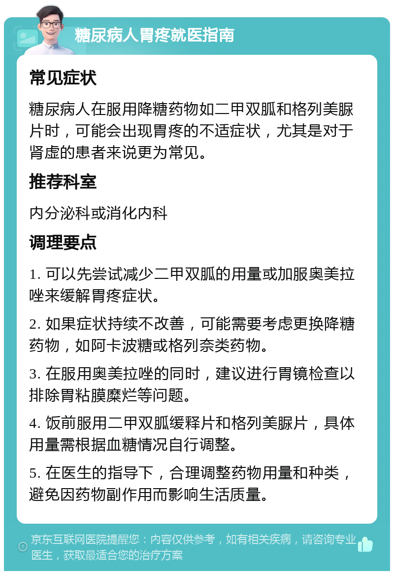 糖尿病人胃疼就医指南 常见症状 糖尿病人在服用降糖药物如二甲双胍和格列美脲片时，可能会出现胃疼的不适症状，尤其是对于肾虚的患者来说更为常见。 推荐科室 内分泌科或消化内科 调理要点 1. 可以先尝试减少二甲双胍的用量或加服奥美拉唑来缓解胃疼症状。 2. 如果症状持续不改善，可能需要考虑更换降糖药物，如阿卡波糖或格列奈类药物。 3. 在服用奥美拉唑的同时，建议进行胃镜检查以排除胃粘膜糜烂等问题。 4. 饭前服用二甲双胍缓释片和格列美脲片，具体用量需根据血糖情况自行调整。 5. 在医生的指导下，合理调整药物用量和种类，避免因药物副作用而影响生活质量。