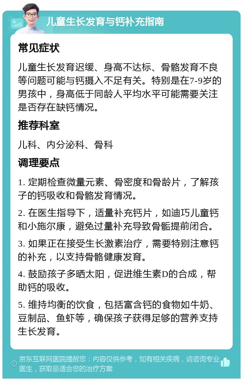 儿童生长发育与钙补充指南 常见症状 儿童生长发育迟缓、身高不达标、骨骼发育不良等问题可能与钙摄入不足有关。特别是在7-9岁的男孩中，身高低于同龄人平均水平可能需要关注是否存在缺钙情况。 推荐科室 儿科、内分泌科、骨科 调理要点 1. 定期检查微量元素、骨密度和骨龄片，了解孩子的钙吸收和骨骼发育情况。 2. 在医生指导下，适量补充钙片，如迪巧儿童钙和小施尔康，避免过量补充导致骨骺提前闭合。 3. 如果正在接受生长激素治疗，需要特别注意钙的补充，以支持骨骼健康发育。 4. 鼓励孩子多晒太阳，促进维生素D的合成，帮助钙的吸收。 5. 维持均衡的饮食，包括富含钙的食物如牛奶、豆制品、鱼虾等，确保孩子获得足够的营养支持生长发育。