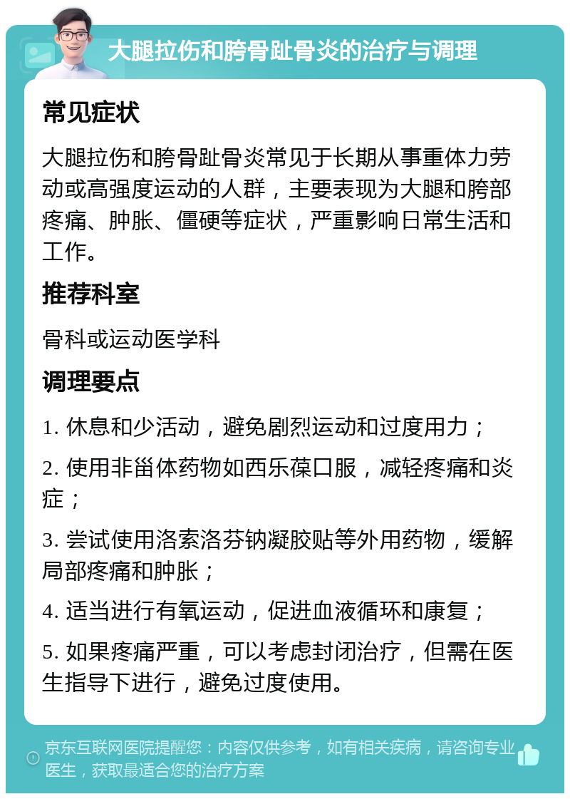 大腿拉伤和胯骨趾骨炎的治疗与调理 常见症状 大腿拉伤和胯骨趾骨炎常见于长期从事重体力劳动或高强度运动的人群，主要表现为大腿和胯部疼痛、肿胀、僵硬等症状，严重影响日常生活和工作。 推荐科室 骨科或运动医学科 调理要点 1. 休息和少活动，避免剧烈运动和过度用力； 2. 使用非甾体药物如西乐葆口服，减轻疼痛和炎症； 3. 尝试使用洛索洛芬钠凝胶贴等外用药物，缓解局部疼痛和肿胀； 4. 适当进行有氧运动，促进血液循环和康复； 5. 如果疼痛严重，可以考虑封闭治疗，但需在医生指导下进行，避免过度使用。