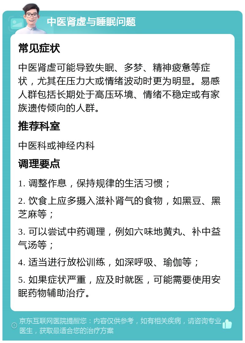 中医肾虚与睡眠问题 常见症状 中医肾虚可能导致失眠、多梦、精神疲惫等症状，尤其在压力大或情绪波动时更为明显。易感人群包括长期处于高压环境、情绪不稳定或有家族遗传倾向的人群。 推荐科室 中医科或神经内科 调理要点 1. 调整作息，保持规律的生活习惯； 2. 饮食上应多摄入滋补肾气的食物，如黑豆、黑芝麻等； 3. 可以尝试中药调理，例如六味地黄丸、补中益气汤等； 4. 适当进行放松训练，如深呼吸、瑜伽等； 5. 如果症状严重，应及时就医，可能需要使用安眠药物辅助治疗。