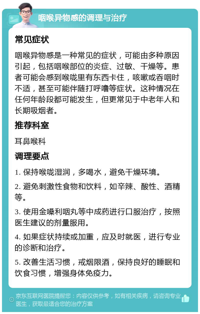 咽喉异物感的调理与治疗 常见症状 咽喉异物感是一种常见的症状，可能由多种原因引起，包括咽喉部位的炎症、过敏、干燥等。患者可能会感到喉咙里有东西卡住，咳嗽或吞咽时不适，甚至可能伴随打呼噜等症状。这种情况在任何年龄段都可能发生，但更常见于中老年人和长期吸烟者。 推荐科室 耳鼻喉科 调理要点 1. 保持喉咙湿润，多喝水，避免干燥环境。 2. 避免刺激性食物和饮料，如辛辣、酸性、酒精等。 3. 使用金嗓利咽丸等中成药进行口服治疗，按照医生建议的剂量服用。 4. 如果症状持续或加重，应及时就医，进行专业的诊断和治疗。 5. 改善生活习惯，戒烟限酒，保持良好的睡眠和饮食习惯，增强身体免疫力。