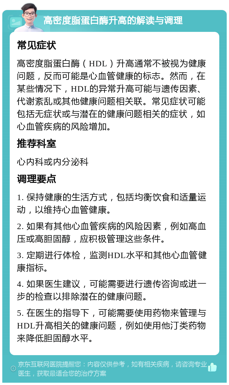 高密度脂蛋白酶升高的解读与调理 常见症状 高密度脂蛋白酶（HDL）升高通常不被视为健康问题，反而可能是心血管健康的标志。然而，在某些情况下，HDL的异常升高可能与遗传因素、代谢紊乱或其他健康问题相关联。常见症状可能包括无症状或与潜在的健康问题相关的症状，如心血管疾病的风险增加。 推荐科室 心内科或内分泌科 调理要点 1. 保持健康的生活方式，包括均衡饮食和适量运动，以维持心血管健康。 2. 如果有其他心血管疾病的风险因素，例如高血压或高胆固醇，应积极管理这些条件。 3. 定期进行体检，监测HDL水平和其他心血管健康指标。 4. 如果医生建议，可能需要进行遗传咨询或进一步的检查以排除潜在的健康问题。 5. 在医生的指导下，可能需要使用药物来管理与HDL升高相关的健康问题，例如使用他汀类药物来降低胆固醇水平。