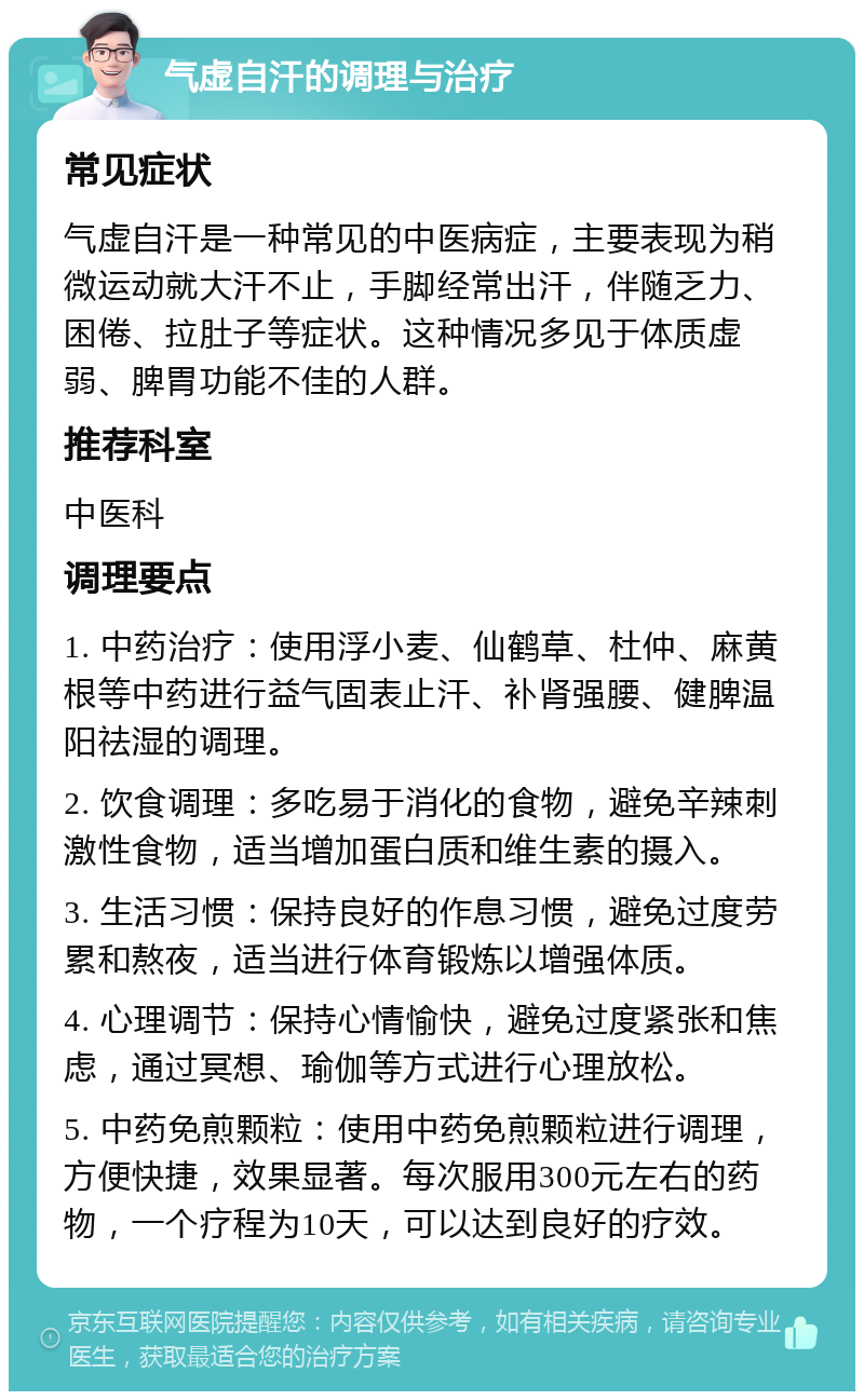 气虚自汗的调理与治疗 常见症状 气虚自汗是一种常见的中医病症，主要表现为稍微运动就大汗不止，手脚经常出汗，伴随乏力、困倦、拉肚子等症状。这种情况多见于体质虚弱、脾胃功能不佳的人群。 推荐科室 中医科 调理要点 1. 中药治疗：使用浮小麦、仙鹤草、杜仲、麻黄根等中药进行益气固表止汗、补肾强腰、健脾温阳祛湿的调理。 2. 饮食调理：多吃易于消化的食物，避免辛辣刺激性食物，适当增加蛋白质和维生素的摄入。 3. 生活习惯：保持良好的作息习惯，避免过度劳累和熬夜，适当进行体育锻炼以增强体质。 4. 心理调节：保持心情愉快，避免过度紧张和焦虑，通过冥想、瑜伽等方式进行心理放松。 5. 中药免煎颗粒：使用中药免煎颗粒进行调理，方便快捷，效果显著。每次服用300元左右的药物，一个疗程为10天，可以达到良好的疗效。