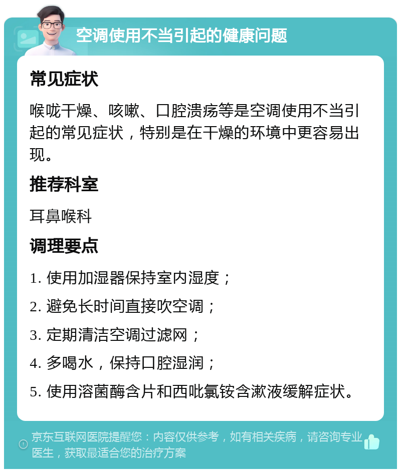 空调使用不当引起的健康问题 常见症状 喉咙干燥、咳嗽、口腔溃疡等是空调使用不当引起的常见症状，特别是在干燥的环境中更容易出现。 推荐科室 耳鼻喉科 调理要点 1. 使用加湿器保持室内湿度； 2. 避免长时间直接吹空调； 3. 定期清洁空调过滤网； 4. 多喝水，保持口腔湿润； 5. 使用溶菌酶含片和西吡氯铵含漱液缓解症状。