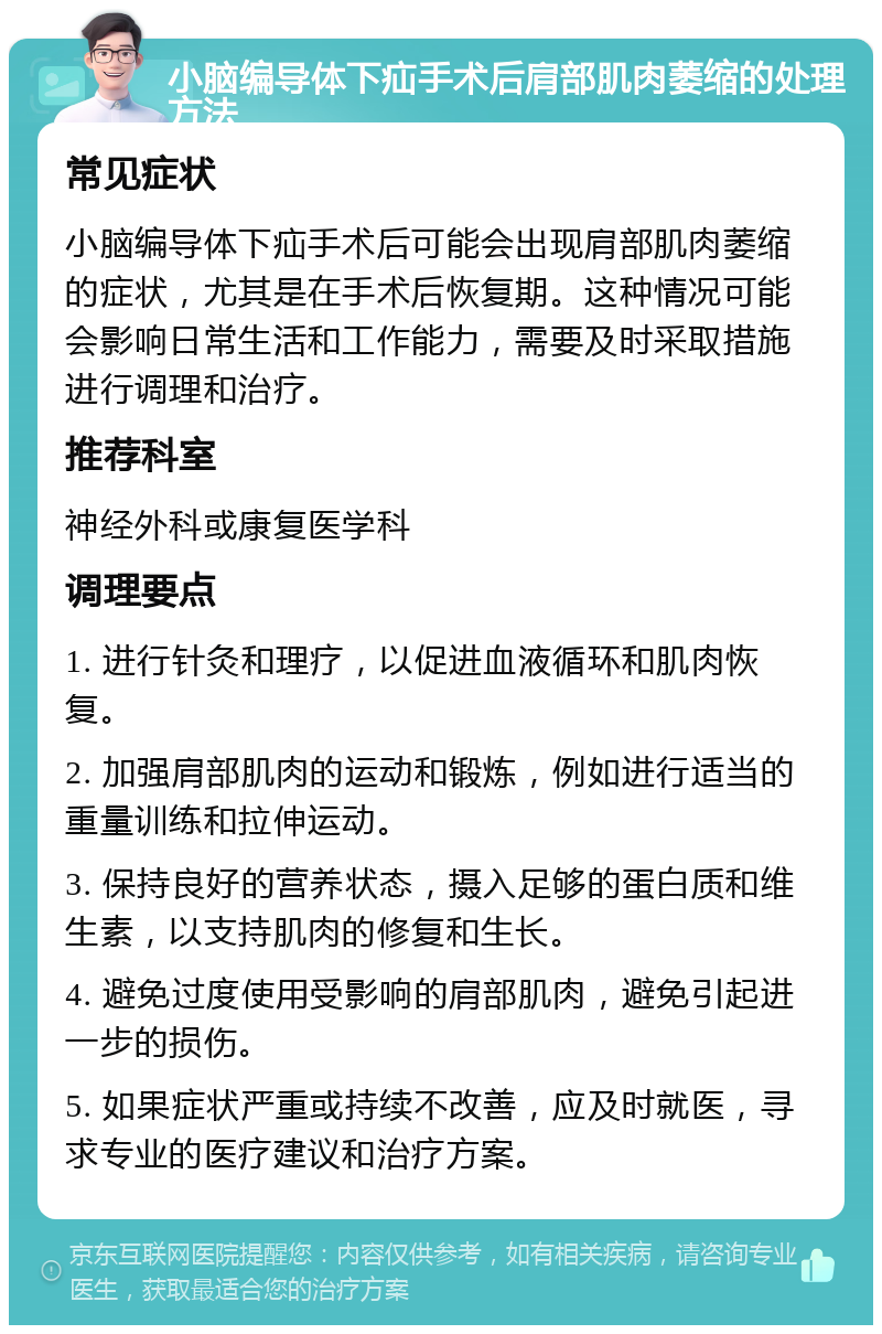 小脑编导体下疝手术后肩部肌肉萎缩的处理方法 常见症状 小脑编导体下疝手术后可能会出现肩部肌肉萎缩的症状，尤其是在手术后恢复期。这种情况可能会影响日常生活和工作能力，需要及时采取措施进行调理和治疗。 推荐科室 神经外科或康复医学科 调理要点 1. 进行针灸和理疗，以促进血液循环和肌肉恢复。 2. 加强肩部肌肉的运动和锻炼，例如进行适当的重量训练和拉伸运动。 3. 保持良好的营养状态，摄入足够的蛋白质和维生素，以支持肌肉的修复和生长。 4. 避免过度使用受影响的肩部肌肉，避免引起进一步的损伤。 5. 如果症状严重或持续不改善，应及时就医，寻求专业的医疗建议和治疗方案。